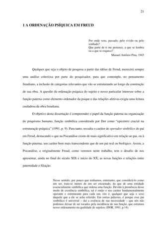 21
1 A ORDENAÇÃO PSÍQUICA EM FREUD
Por onde vens, passado, pelo vivido ou pelo
sonhado?
Que parte de ti me pertence, a que se lembra
ou a que se esquece?
Manuel Antônio Pina, 1943
Qualquer que seja o objeto de pesquisa a partir das idéias de Freud, merecerá sempre
uma análise criteriosa por parte do pesquisador, para que contemple, no pensamento
freudiano, a inclusão de categorias relevantes que vão se estruturando ao longo da construção
de sua obra. A questão da ordenação psíquica do sujeito e nosso particular interesse sobre a
função paterna como elemento ordenador da psique e das relações afetivas exigiu uma leitura
cuidadosa da obra freudiana.
O objetivo desta dissertação é compreender o papel da função paterna na organização
do psiquismo humano, função simbólica considerada por Dor como “epicentro crucial na
estruturação psíquica” (1991, p. 9). Para tanto, ressalta o caráter de operador simbólico do pai
em Freud, destacando o que na Psicanálise existe de mais significativo em relação ao pai, ou à
função paterna; seu caráter bem mais transcendente que de um pai real ou biológico. Assim, a
Psicanálise, e originalmente Freud, como veremos neste trabalho, tem o desafio de nos
apresentar, ainda no final do século XIX e início do XX, as novas funções e relações entre
paternidade e filiação.
Nesse sentido, por pouco que tenhamos, entretanto, que considerá-lo como
um ser, trata-se menos de um ser encarnado, do que de uma entidade
essencialmente simbólica que ordena uma função. Devido à premência desse
modo de existência simbólica, tal é então o seu caráter fundamentalmente
operante e estruturante para cada um, isto é, qualquer que seja o sexo
daquele que a ele se acha referido. Em outras palavras, é porque esse pai
simbólico é universal – daí a essência de sua necessidade – que nós não
podemos deixar de ser tocados pela incidência de sua função, que estrutura
nosso ordenamento na qualidade de sujeitos. (DOR, 1991, p.14).
 