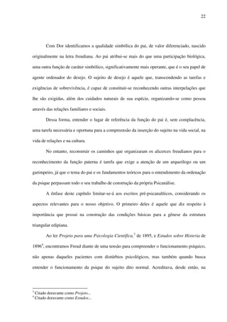 22
Com Dor identificamos a qualidade simbólica do pai, de valor diferenciado, nascido
originalmente na letra freudiana. Ao pai atribui-se mais do que uma participação biológica,
uma outra função de caráter simbólico, significativamente mais operante, que é o seu papel de
agente ordenador do desejo. O sujeito de desejo é aquele que, transcendendo as tarefas e
exigências de sobrevivência, é capaz de constituir-se reconhecendo outras interpelações que
lhe são exigidas, além dos cuidados naturais de sua espécie, organizando-se como pessoa
através das relações familiares e sociais.
Dessa forma, entender o lugar de referência da função do pai é, sem complacência,
uma tarefa necessária e oportuna para a compreensão da inserção do sujeito na vida social, na
vida de relações e na cultura.
No entanto, reconstruir os caminhos que organizaram os alicerces freudianos para o
reconhecimento da função paterna é tarefa que exige a atenção de um arqueólogo ou um
garimpeiro, já que o tema do pai e os fundamentos teóricos para o entendimento da ordenação
da psique perpassam todo o seu trabalho de construção da própria Psicanálise.
A ênfase deste capítulo limitar-se-á aos escritos pré-psicanalíticos, considerando os
aspectos relevantes para o nosso objetivo. O primeiro deles é aquele que diz respeito à
importância que possui na construção das condições básicas para a gênese da estrutura
triangular edipiana.
Ao ler Projeto para uma Psicologia Científica,3
de 1895, e Estudos sobre Histeria de
18964
, encontramos Freud diante de uma tensão para compreender o funcionamento psíquico,
não apenas daqueles pacientes com distúrbios psicológicos, mas também quando busca
entender o funcionamento da psique do sujeito dito normal. Acreditava, desde então, na
3
Citado doravante como Projeto...
4
Citado doravante como Estudos...
 