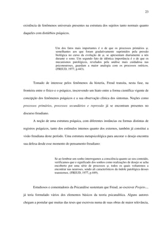23
existência de fenômenos universais presentes na estrutura dos sujeitos tanto normais quanto
daqueles com distúrbios psíquicos.
Um dos fatos mais importantes é o de que os processos primários ,
semelhantes aos que foram gradativamente suprimidos pela pressão
biológica no curso da evolução de , se apresentam diariamente a nós
durante o sono. Um segundo fato de idêntica importância é o de que os
mecanismos patológicos, revelados pela análise mais cuidadosa nas
psiconeuroses, guardam a maior analogia com os processos oníricos.
(FREUD, 1977, p.443).
Tomado de interesse pelos fenômenos da histeria, Freud transita, nesta fase, na
fronteira entre o físico e o psíquico, inscrevendo um hiato entre a forma científica vigente de
concepção dos fenômenos psíquicos e a sua observação clínica dos sintomas. Noções como
processos primários, processos secundários e repressão já se encontram presentes no
discurso freudiano.
A noção de uma estrutura psíquica, com diferentes instâncias ou formas distintas de
registros psíquicos, tanto dos estímulos internos quanto dos externos, também já constitui a
visão freudiana deste período. Uma estrutura metapsicológica para ancorar o desejo encontra
sua defesa desde esse momento do pensamento freudiano:
Se ao lembrar um sonho interrogamos a consciência quanto ao seu conteúdo,
verificamos que o significado dos sonhos como realizações de desejo se acha
encoberto por uma série de processos , todos os quais voltaremos a
encontrar nas neuroses, sendo ali característicos da índole patológica desses
transtornos. (FREUD, 1977, p.449).
Estudiosos e comentadores da Psicanálise sustentam que Freud, ao escrever Projeto...,
já teria formulado vários dos elementos básicos da teoria psicanalítica. Alguns autores
chegam a postular que muitas das teses que escreveu numa de suas obras de maior relevância,
 