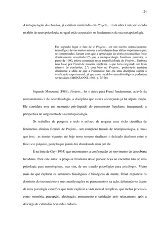 24
A Interpretação dos Sonhos, já estariam sinalizadas em Projeto.... Esta obra é um sofisticado
modelo de neuropsicologia, no qual estão assentados os fundamentos da sua metapsicologia.
Em segundo lugar o fato de o Projeto... ser um escrito ostensivamente
neurológico levou muitos autores a articularem duas idéias importantes que,
se comprovadas, fariam com que a apreciação da teoria psicanalítica fosse
drasticamente reavaliada:1.º) que a metapsicologia freudiana posterior, a
partir de 1900, estava assentada nessa neurofisiologia do Projeto... Embora
isso fosse por Freud de maneira implícita, o que teria originado um bom
número de confusões; 2.º) com base no Projeto... poder-se-ia também
abandonar a idéia de que a Psicanálise não era uma disciplina sujeita a
verificação experimental, já que esses modelos neurofisiológicos poderiam
ser testados. (MONZANNI, 1989. p. 75-76).
Segundo Monzanni (1989), Projeto... foi o ápice para Freud fundamentar, através da
neuroanatomia e da neurofisiologia, a disciplina que estava alicerçando já há algum tempo.
Ele considera esse um momento privilegiado do pensamento freudiano, inaugurando a
perspectiva do surgimento de sua metapsicologia.
Os trabalhos de pesquisa e todo o esforço de resgatar uma visão científica de
fenômenos clínicos fizeram de Projeto... um complexo tratado de neuropsicologia, e, mais
que isso, as teorias vigentes até hoje nesse terreno sinalizam o delicado dualismo entre o
físico e o psíquico, posição que jamais foi abandonada nem por ele.
É na letra de Gay (1995) que encontramos a confirmação do movimento de descoberta
freudiana. Para este autor, a pesquisa freudiana desse período leva ao encontro não de uma
psicologia para neurologistas, mas sim, de um tratado psicológico para psicólogos. Muito
mais do que explorar os substratos fisiológicos e biológicos da mente, Freud explorava os
domínios do inconsciente e suas manifestações no pensamento e na ação, debatendo-se diante
de uma psicologia científica que tente explicar a vida mental complexa, que inclua processos
como memória, percepção, alucinação, pensamento e satisfação pelo relaxamento após a
descarga de estímulos desestabilizadores.
 