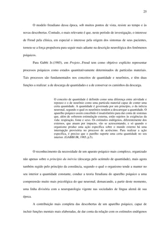 25
O modelo freudiano dessa época, sob muitos pontos de vista, resiste ao tempo e às
novas descobertas. Contudo, o mais relevante é que, neste período de investigação, o interesse
de Freud pela clínica, em especial o interesse pela origem dos sintomas de seus pacientes,
tornou-se a força propulsora para seguir mais adiante na descrição neurológica dos fenômenos
psíquicos.
Para Gabbi Jr.(1985), em Projeto...Freud tem como objetivo explícito representar
processos psíquicos como estados quantitativamente determinados de partículas materiais.
Tais processos são fundamentados nos conceitos de quantidade e neurônios, e têm duas
funções a realizar: a de descarga de quantidades e a de conservar os caminhos da descarga.
O conceito de quantidade é definido como uma diferença entre atividade e
repouso e o de neurônio como uma partícula material capaz de conter uma
certa quantidade. A quantidade é governada por um princípio, o da inércia
neuronal, segundo o qual os neurônios tendem a descarregar a quantidade. O
aparelho psíquico assim concebido é insatisfatório para dar conta de sistemas
que, além de sofrerem estimulação externa, estão sujeitos às exigências da
vida: respiração, fome e sexo. Os estímulos endógenos, diferentemente dos
externos, que atuam por impacto, vão se acrescentando, e só quando o
organismo produz uma ação específica sobre o mundo externo há uma
interrupção provisória no processo de acréscimo. Para realizar a ação
específica, é preciso que o parelho suporte uma certa quantidade no seu
interior. (GABBI JR, 1985, p.5).
O reconhecimento da necessidade de um aparato psíquico mais complexo, organizado
não apenas sobre o princípio da inércia (descarga pelo acúmulo de quantidade), mais agora
também regido pelo princípio da constância, segundo o qual o organismo tende a manter no
seu interior a quantidade constante, conduz a teoria freudiana do aparelho psíquico a uma
compreensão muito mais psicológica do que neuronal, demarcando, a partir deste momento,
uma linha divisória com a neuropatologia vigente nas sociedades de língua alemã de sua
época.
A contribuição mais completa das descobertas de um aparelho psíquico, capaz de
incluir funções mentais mais elaboradas, de dar conta da relação com os estímulos endógenos
 