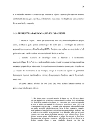 26
e os estímulos externos - estímulos que remetem o sujeito a sua relação com um outro no
acolhimento de sua ação específica, se tornaram a base para a construção que aqui desejamos
focar: as relações parentais.
1.1 A PRÉ-HISTÓRIA DA PSICANÁLISE: UM PAI AUSENTE
O retorno a Projeto..., ainda que considerado uma obra inacabada pelo seu próprio
autor, justifica-se pela grande contribuição do texto para a construção de conceitos
psicanalíticos posteriores. Para Strachey (1977), Projeto..., ou melhor, seu espírito invisível,
paira sobre toda a série de obras teóricas de Freud, do início ao fim.
O trabalho exaustivo de observação sobre as neuroses e o rastreamento
neuropsicológico de o Projeto... renderam frutos muito produtivos para a teoria psicanalítica,
embora o próprio Freud não tivesse desfrutado com entusiasmo de suas recentes descobertas.
As noções de inconsciente e de recalque, desejo e sexualidade infantil só ganhariam
futuramente lugar de significação na estrutura do pensamento freudiano a partir dos achados
dessa obra.
Em carta a Fliess, de maio de 1895 (carta 24), Freud expressa exaustivamente seu
processo de trabalho com o texto:
[...] Há algum tempo me sentia atraído, de longe, por ela. Só agora,depois
que me deparei com as neuroses, se tornou mais próxima. Vivo atormentado
por duas idéias: descobrir que forma terá a teoria do funcionamento psíquico
se nela se aplicar um método de abordagem quantitativo, uma espécie de
economia da força nervosa, e, segundo lugar, extrair da psicopatologia tudo
que puder ser útil à psicologia normal. Seria, de fato, impossível conceber
uma noção geral satisfatória dos distúrbios neuropsicológicos, a não ser que
se pudesse relacioná-los a pressupostos bem definidos sobre os processos
psíquicos normais. Venho dedicando todos os meus minutos livres dessas
últimas semanas a esse trabalho; passo as noites, das onze até as duas horas
da madrugada, a imaginar, comparar e adivinhar coisas desse gênero; e só
desisto quando chego a uma conclusão absurda ou fico tão
 