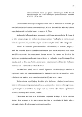27
irremediavelmente exausto que perco o interesse pela minha atividade
médica cotidiana. Mas é cedo demais para apresentar quaisquer resultados.
(FREUD, 1977, p. 390).
Esse documento neurológico complexo contém em si os prenúncios de elementos que
contribuirão significativamente para as teorias psicológicas desenvolvidas pelo próprio Freud
com relação ao núcleo familiar básico: o complexo de Édipo.
Ainda muito influenciado pelo pensamento positivista e pelas exigências da época, de
se fazer uma psicologia nos moldes das ciências naturais, Freud apóia-se em um modelo
biofísico, aparentemente pouco flexível para suas considerações futuras sobre o psiquismo.
A tarefa de determinar quantitativamente o funcionamento da economia psíquica, a
partir dos estímulos oriundos do meio e dos instintos, torna a abordagem uma quase versão
neurológica acerca do funcionamento do sistema nervoso. No entanto, sua descrição dos
fenômenos mentais transcendeu, de forma evidente, as explicações neurofisiológicas. Desta
maneira, pode-se dizer que Projeto... rompe com o reducionismo fisiológico dos fenômenos
clínicos e com a forma de fazer ciência da época.
Para Monzanni (1989), deve-se a Freud a primeira somatomorfologia intrínseca da
experiência vivida que repousa na observação e construção naturista. Da arquitetura teórica
exibida por esse período, surge o aparelho psíquico edificado sobre o corpo.
Noções sobre a consciência, a descrição sobre fenômenos psíquicos inconscientes, o
interesse pelo mecanismo psíquico de defesa, de deslocamento, o interesse sobre a presença e
a participação da sexualidade na relação com as neuroses são extratos significativos,
recolhidos no âmago desse trabalho, de 1895.
Todos esses conceitos serão devidamente resgatados ao longo da teoria freudiana,
fazendo deste conjunto, e de tantos outros conceitos, a constelação de idéias sobre a
ordenação psíquica do sujeito, na perspectiva psicanalítica.
 