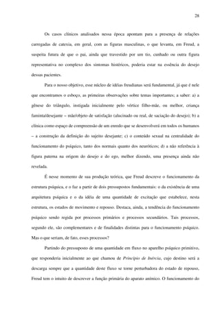 28
Os casos clínicos analisados nessa época apontam para a presença de relações
carregadas de catexia, em geral, com as figuras masculinas, o que levanta, em Freud, a
suspeita futura de que o pai, ainda que travestido por um tio, cunhado ou outra figura
representativa no complexo dos sintomas histéricos, poderia estar na essência do desejo
dessas pacientes.
Para o nosso objetivo, esse núcleo de idéias freudianas será fundamental, já que é nele
que encontramos o esboço, as primeiras observações sobre temas importantes; a saber: a) a
gênese do triângulo, instigada inicialmente pelo vértice filho-mãe, ou melhor, criança
faminta/desejante – mãe/objeto de satisfação (alucinado ou real, de saciação do desejo); b) a
clínica como espaço de compreensão de um enredo que se desenvolverá em todos os humanos
– a construção da definição do sujeito desejante; c) o conteúdo sexual na centralidade do
funcionamento do psíquico, tanto dos normais quanto dos neuróticos; d) a não referência à
figura paterna na origem do desejo e do ego, melhor dizendo, uma presença ainda não
revelada.
É nesse momento de sua produção teórica, que Freud descreve o funcionamento da
estrutura psíquica, e o faz a partir de dois pressupostos fundamentais: o da existência de uma
arquitetura psíquica e o da idéia de uma quantidade de excitação que estabelece, nesta
estrutura, os estados de movimento e repouso. Destaca, ainda, a tendência do funcionamento
psíquico sendo regida por processos primários e processos secundários. Tais processos,
segundo ele, são complementares e de finalidades distintas para o funcionamento psíquico.
Mas o que seriam, de fato, esses processos?
Partindo do pressuposto de uma quantidade em fluxo no aparelho psíquico primitivo,
que responderia inicialmente ao que chamou de Princípio de Inércia, cujo destino será a
descarga sempre que a quantidade deste fluxo se torne perturbadora do estado de repouso,
Freud tem o intuito de descrever a função primária do aparato anímico. O funcionamento do
 