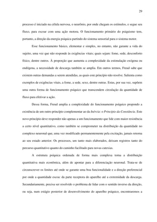 29
processo é iniciado na célula nervosa, o neurônio, por onde chegam os estímulos, e segue seu
fluxo, para escoar com uma ação motora. O funcionamento primário do psiquismo tem,
portanto, a direção da energia psíquica partindo do sistema sensorial para o sistema motor.
Esse funcionamento básico, elementar e simples, no entanto, não garante a vida do
sujeito, uma vez que não responde às exigências vitais; quais sejam: fome, sede, desconforto
físico, dentre outros. À proporção que aumenta a complexidade da estimulação exógena ou
endógena, a necessidade de descarga também se amplia. Em outros termos, Freud sabe que
existem outras demandas a serem atendidas, as quais este princípio não resolve. Salienta como
exemplos de exigências vitais, a fome, a sede, sexo, dentre outras. Estas, por sua vez, supõem
uma outra forma de funcionamento psíquico que transcendem circulação da quantidade de
fluxo para efetivar a ação.
Dessa forma, Freud amplia a complexidade do funcionamento psíquico propondo a
existência de um outro princípio complementar ao da Inércia: o Princípio da Constância. Este
novo princípio deve responder não apenas a um funcionamento que lide com maior resistência
a certo nível quantitativo, como também se comprometer na distribuição da quantidade no
complexo neuronal que, uma vez modificado permanentemente pela excitação, jamais retorna
ao seu estado anterior. Os processos, um tanto mais elaborados, deixam registros tanto do
percurso quantitativo quanto do caminho facilitado para novas catexias.
A estrutura psíquica ordenada de forma mais complexa torna a distribuição
quantitativa mais econômica, além de apontar para a diferenciação neuronal. Trata-se de
circunscrever os limites até onde se garante uma boa funcionalidade e a direção preferencial
por onde a quantidade escoa: da parte receptora do aparelho até a extremidade da descarga.
Secundariamente, precisa ser resolvido o problema de lidar com o sentido inverso da direção,
ou seja, num estágio posterior de desenvolvimento do aparelho psíquico, encontraremos a
 