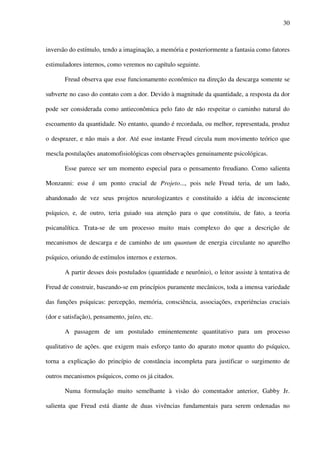 30
inversão do estímulo, tendo a imaginação, a memória e posteriormente a fantasia como fatores
estimuladores internos, como veremos no capítulo seguinte.
Freud observa que esse funcionamento econômico na direção da descarga somente se
subverte no caso do contato com a dor. Devido à magnitude da quantidade, a resposta da dor
pode ser considerada como antieconômica pelo fato de não respeitar o caminho natural do
escoamento da quantidade. No entanto, quando é recordada, ou melhor, representada, produz
o desprazer, e não mais a dor. Até esse instante Freud circula num movimento teórico que
mescla postulações anatomofisiológicas com observações genuinamente psicológicas.
Esse parece ser um momento especial para o pensamento freudiano. Como salienta
Monzanni: esse é um ponto crucial de Projeto..., pois nele Freud teria, de um lado,
abandonado de vez seus projetos neurologizantes e constituído a idéia de inconsciente
psíquico, e, de outro, teria guiado sua atenção para o que constituiu, de fato, a teoria
psicanalítica. Trata-se de um processo muito mais complexo do que a descrição de
mecanismos de descarga e de caminho de um quantum de energia circulante no aparelho
psíquico, oriundo de estímulos internos e externos.
A partir desses dois postulados (quantidade e neurônio), o leitor assiste à tentativa de
Freud de construir, baseando-se em princípios puramente mecânicos, toda a imensa variedade
das funções psíquicas: percepção, memória, consciência, associações, experiências cruciais
(dor e satisfação), pensamento, juízo, etc.
A passagem de um postulado eminentemente quantitativo para um processo
qualitativo de ações. que exigem mais esforço tanto do aparato motor quanto do psíquico,
torna a explicação do princípio de constância incompleta para justificar o surgimento de
outros mecanismos psíquicos, como os já citados.
Numa formulação muito semelhante à visão do comentador anterior, Gabby Jr.
salienta que Freud está diante de duas vivências fundamentais para serem ordenadas no
 