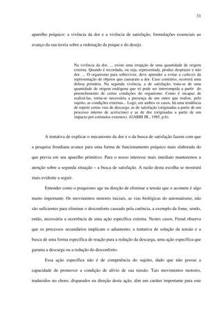 31
aparelho psíquico: a vivência da dor e a vivência de satisfação, formulações essenciais ao
avanço da sua teoria sobre a ordenação da psique e do desejo.
Na vivência da dor, ... existe uma irrupção de uma quantidade de origem
externa. Quando é recordada, ou seja, representada, produz desprazer e não
dor. ... O organismo para sobreviver, deve aprender a evitar a cathexis da
representação de objetos que causaram a dor. Caso contrário, ocorrerá uma
defesa primária. Na segunda vivência, a de satisfação, trata-se de uma
quantidade de origem endógena que só pode ser interrompida a partir do
preenchimento de certas condições do organismo. Como é incapaz de
realizá-las, torna-se necessária a presença de um outro que realize, pelo
sujeito, as condições externas... Logo, em ambos os casos, há uma tendência
de repetir certas vias de descarga: as de satisfação (originadas a partir de um
processo interno de acréscimo) e as de dor (originadas a partir de um
impacto por estímulos externos). (GABBI JR., 1985, p.6).
A tentativa de explicar o mecanismo da dor e o da busca de satisfação fazem com que
a pesquisa freudiana avance para uma forma de funcionamento psíquico mais elaborada do
que previa em seu aparelho primitivo. Para o nosso interesse mais imediato manteremos a
atenção sobre a segunda situação – a busca de satisfação. A razão desta escolha se mostrará
mais evidente a seguir.
Entender como o psiquismo age na direção de eliminar a tensão que o acomete é algo
muito importante. Os movimentos motores iniciais, as vias biológicas do automatismo, não
são suficientes para eliminar o desconforto causado pela carência, a exemplo da fome, sendo,
então, necessária a ocorrência de uma ação específica externa. Nestes casos, Freud observa
que os processos secundários implicam o adiamento, a tentativa de solução da tensão e a
busca de uma forma específica de reação para a redução da descarga, uma ação específica que
garanta a descarga ou a redução do desconforto.
Essa ação específica não é de competência do sujeito, dado que não possui a
capacidade de promover a condição de alívio de sua tensão. Tais movimentos motores,
traduzidos no choro, disparados na direção desta ação, têm um caráter importante para este
 