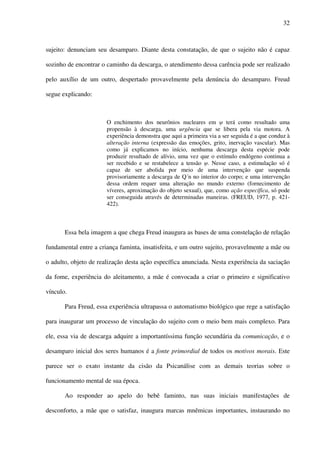 32
sujeito: denunciam seu desamparo. Diante desta constatação, de que o sujeito não é capaz
sozinho de encontrar o caminho da descarga, o atendimento dessa carência pode ser realizado
pelo auxílio de um outro, despertado provavelmente pela denúncia do desamparo. Freud
segue explicando:
O enchimento dos neurônios nucleares em terá como resultado uma
propensão à descarga, uma urgência que se libera pela via motora. A
experiência demonstra que aqui a primeira via a ser seguida é a que conduz à
alteração interna (expressão das emoções, grito, inervação vascular). Mas
como já explicamos no início, nenhuma descarga desta espécie pode
produzir resultado de alívio, uma vez que o estímulo endógeno continua a
ser recebido e se restabelece a tensão . Nesse caso, a estimulação só é
capaz de ser abolida por meio de uma intervenção que suspenda
provisoriamente a descarga de Q´n no interior do corpo; e uma intervenção
dessa ordem requer uma alteração no mundo externo (fornecimento de
víveres, aproximação do objeto sexual), que, como ação específica, só pode
ser conseguida através de determinadas maneiras. (FREUD, 1977, p. 421-
422).
Essa bela imagem a que chega Freud inaugura as bases de uma constelação de relação
fundamental entre a criança faminta, insatisfeita, e um outro sujeito, provavelmente a mãe ou
o adulto, objeto de realização desta ação específica anunciada. Nesta experiência da saciação
da fome, experiência do aleitamento, a mãe é convocada a criar o primeiro e significativo
vínculo.
Para Freud, essa experiência ultrapassa o automatismo biológico que rege a satisfação
para inaugurar um processo de vinculação do sujeito com o meio bem mais complexo. Para
ele, essa via de descarga adquire a importantíssima função secundária da comunicação, e o
desamparo inicial dos seres humanos é a fonte primordial de todos os motivos morais. Este
parece ser o exato instante da cisão da Psicanálise com as demais teorias sobre o
funcionamento mental de sua época.
Ao responder ao apelo do bebê faminto, nas suas iniciais manifestações de
desconforto, a mãe que o satisfaz, inaugura marcas mnêmicas importantes, instaurando no
 