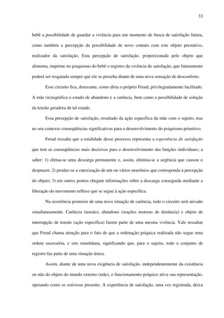 33
bebê a possibilidade de guardar a vivência para um momento de busca de satisfação futura,
como também a percepção da possibilidade de novo contato com este objeto prestativo,
realizador da satisfação. Esta percepção de satisfação, proporcionada pelo objeto que
alimenta, imprime no psiquismo do bebê o registro da vivência de satisfação, que futuramente
poderá ser resgatada sempre que ele se perceba diante de uma nova sensação de desconforto.
Esse circuito fica, doravante, como diria o próprio Freud, privilegiadamente facilitado.
A mãe (re)significa o estado de abandono e a carência, bem como a possibilidade de solução
da tensão geradora de tal estado.
Essa percepção de satisfação, resultado da ação específica da mãe com o sujeito, traz
no seu contexto conseqüências significativas para o desenvolvimento do psiquismo primitivo.
Freud ressalta que a totalidade desse processo representa a experiência de satisfação
que tem as conseqüências mais decisivas para o desenvolvimento das funções individuais; a
saber: 1) efetua-se uma descarga permanente e, assim, elimina-se a urgência que causou o
desprazer; 2) produz-se a catexização de um ou vários neurônios que corresponda à percepção
do objeto; 3) em outros pontos chegam informações sobre a descarga conseguida mediante a
liberação do movimento reflexo que se segue à ação específica.
Na ocorrência posterior de uma nova situação de carência, todo o circuito será ativado
simultaneamente. Carência (tensão), abandono (reações motoras de denúncia) e objeto de
interrupção de tensão (ação específica) fazem parte de uma mesma vivência. Vale ressaltar
que Freud chama atenção para o fato de que a ordenação psíquica realizada não segue uma
ordem sucessória, e sim simultânea, significando que, para o sujeito, todo o conjunto de
registro faz parte de uma situação única.
Assim, diante de uma nova exigência de satisfação, independentemente da existência
ou não do objeto do mundo externo (mãe), o funcionamento psíquico ativa sua representação,
operando como se estivesse presente. A experiência de satisfação, uma vez registrada, deixa
 