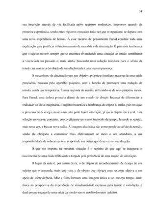 34
sua inscrição através de via facilitada pelos registros mnêmicos, impressos quando da
primeira experiência, sendo estes registros evocados toda vez que o organismo se depara com
uma nova experiência de tensão. A esse recurso de pensamento Freud constrói toda uma
explicação para justificar o funcionamento da memória e da alucinação. É para esta lembrança
que o sujeito recorre sempre que se encontra vivenciando uma situação de tensão semelhante
à vivenciada no passado e, mais ainda, buscando uma solução imediata para o alívio da
tensão; na ausência do objeto de satisfação (mãe), alucina sua presença.
O mecanismo de alucinação tem um objetivo próprio e imediato; trata-se de uma saída
provisória, buscada pelo aparelho psíquico, com a função de promover uma redução de
tensão, ainda que temporária. É uma resposta do sujeito, utilizando-se de seus próprios meios.
Para Freud, uma defesa primária diante de um estado de desejo. Incapaz de diferenciar a
realidade da idéia imaginária, o sujeito recatexiza a lembrança do objeto e, então, põe em ação
o processo de descarga; nesse caso, não pode haver satisfação, já que o objeto não é real. Esta
solução mostra-se, portanto, pouco eficiente em curto intervalo de tempo, levando o sujeito,
mais uma vez, a buscar nova saída. A imagem alucinada não corresponde ao alívio da tensão,
sendo ele obrigado a comunicar mais efetivamente ao meio o seu abandono, a sua
impossibilidade de sobreviver sem o apoio de um outro, que deve vir em sua direção.
O que nos importa na presente situação é o registro do que aqui se inaugura: o
nascimento de uma díade (filho/mãe), forjada pela premência de uma tensão de satisfação.
O lugar da mãe é, por assim dizer, o de objeto de reconhecimento de desejo de um
sujeito que o demanda; mais que isso, o de objeto que oferece uma resposta efetiva a um
apelo de sobrevivência. Mãe e filho formam uma imagem única e, ao mesmo tempo, dual:
única na perspectiva da experiência de simultaneidade expressa pela tensão e satisfação, e
dual porque escapa de uma saída da tensão sem o auxílio do outro (adulto).
 
