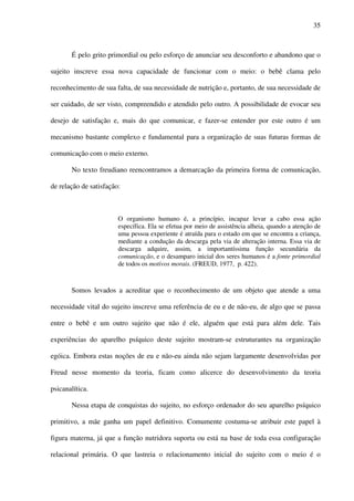 35
É pelo grito primordial ou pelo esforço de anunciar seu desconforto e abandono que o
sujeito inscreve essa nova capacidade de funcionar com o meio: o bebê clama pelo
reconhecimento de sua falta, de sua necessidade de nutrição e, portanto, de sua necessidade de
ser cuidado, de ser visto, compreendido e atendido pelo outro. A possibilidade de evocar seu
desejo de satisfação e, mais do que comunicar, e fazer-se entender por este outro é um
mecanismo bastante complexo e fundamental para a organização de suas futuras formas de
comunicação com o meio externo.
No texto freudiano reencontramos a demarcação da primeira forma de comunicação,
de relação de satisfação:
O organismo humano é, a princípio, incapaz levar a cabo essa ação
específica. Ela se efetua por meio de assistência alheia, quando a atenção de
uma pessoa experiente é atraída para o estado em que se encontra a criança,
mediante a condução da descarga pela via de alteração interna. Essa via de
descarga adquire, assim, a importantíssima função secundária da
comunicação, e o desamparo inicial dos seres humanos é a fonte primordial
de todos os motivos morais. (FREUD, 1977, p. 422).
Somos levados a acreditar que o reconhecimento de um objeto que atende a uma
necessidade vital do sujeito inscreve uma referência de eu e de não-eu, de algo que se passa
entre o bebê e um outro sujeito que não é ele, alguém que está para além dele. Tais
experiências do aparelho psíquico deste sujeito mostram-se estruturantes na organização
egóica. Embora estas noções de eu e não-eu ainda não sejam largamente desenvolvidas por
Freud nesse momento da teoria, ficam como alicerce do desenvolvimento da teoria
psicanalítica.
Nessa etapa de conquistas do sujeito, no esforço ordenador do seu aparelho psíquico
primitivo, a mãe ganha um papel definitivo. Comumente costuma-se atribuir este papel à
figura materna, já que a função nutridora suporta ou está na base de toda essa configuração
relacional primária. O que lastreia o relacionamento inicial do sujeito com o meio é o
 