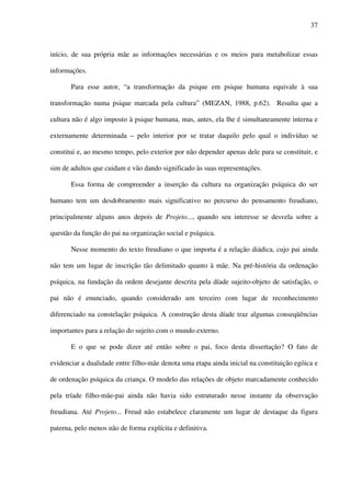 37
início, de sua própria mãe as informações necessárias e os meios para metabolizar essas
informações.
Para esse autor, “a transformação da psique em psique humana equivale à sua
transformação numa psique marcada pela cultura” (MEZAN, 1988, p.62). Resulta que a
cultura não é algo imposto à psique humana, mas, antes, ela lhe é simultaneamente interna e
externamente determinada – pelo interior por se tratar daquilo pelo qual o indivíduo se
constitui e, ao mesmo tempo, pelo exterior por não depender apenas dele para se constituir, e
sim de adultos que cuidam e vão dando significado às suas representações.
Essa forma de compreender a inserção da cultura na organização psíquica do ser
humano tem um desdobramento mais significativo no percurso do pensamento freudiano,
principalmente alguns anos depois de Projeto..., quando seu interesse se desvela sobre a
questão da função do pai na organização social e psíquica.
Nesse momento do texto freudiano o que importa é a relação diádica, cujo pai ainda
não tem um lugar de inscrição tão delimitado quanto à mãe. Na pré-história da ordenação
psíquica, na fundação da ordem desejante descrita pela díade sujeito-objeto de satisfação, o
pai não é enunciado, quando considerado um terceiro com lugar de reconhecimento
diferenciado na constelação psíquica. A construção desta díade traz algumas conseqüências
importantes para a relação do sujeito com o mundo externo.
E o que se pode dizer até então sobre o pai, foco desta dissertação? O fato de
evidenciar a dualidade entre filho-mãe denota uma etapa ainda inicial na constituição egóica e
de ordenação psíquica da criança. O modelo das relações de objeto marcadamente conhecido
pela tríade filho-mãe-pai ainda não havia sido estruturado nesse instante da observação
freudiana. Até Projeto... Freud não estabelece claramente um lugar de destaque da figura
paterna, pelo menos não de forma explícita e definitiva.
 