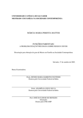 UNIVERSIDADE CATÓLICA DO SALVADOR
MESTRADO EM FAMÍLIA NA SOCIEDADE CONTEMPORÂNEA
MÁRCIA MARIA PIMENTA MATTOS
FUNÇÕES PARENTAIS:
A PROBLEMATIZAÇÃO FREUDIANA SOBRE DESEJO E DEVER
Dissertação para obtenção do grau de Mestre em Família na Sociedade Contemporânea
Salvador, 17 de outubro de 2005.
Banca Examinadora:
______________________________________________________________________
Profa. DENISE MARIA BARRETO COUTINHO
Doutora pela Universidade Federal da Bahia
______________________________________________________________________
Profa. ANAMÉLIA LINS E SILVA
Doutora pela Universidade Federal da Bahia
______________________________________________________________________
Prof. JOSÉ EUCLIMAR DE MENEZES
Orientador
Doutor pela UNICAMP
 