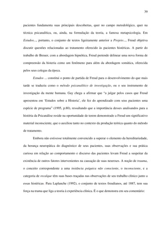 39
pacientes fundamenta suas principais descobertas, quer no campo metodológico, quer na
técnica psicanalítica, ou, ainda, na formulação da teoria, a famosa metapsicologia. Em
Estudos..., portanto, o conjunto de textos ligeiramente anterior a Projeto..., Freud objetiva
discutir questões relacionadas ao tratamento oferecido às pacientes histéricas. A partir do
trabalho de Breuer, com a abordagem hipnótica, Freud pretende delinear uma nova forma de
compreensão da histeria como um fenômeno para além da abordagem somática, oferecida
pelos seus colegas da época.
Estudos ... constitui o ponto de partida de Freud para o desenvolvimento do que mais
tarde se traduziu como o método psicanalítico de investigação, ou o seu instrumento de
investigação da mente humana. Gay chega a afirmar que “a julgar pelos casos que Freud
apresentou em ‘Estudos sobre a Histeria’, ele fez do aprendizado com seus pacientes uma
espécie de programa” (1995, p.80), ressaltando que a importância desses analisandos para a
história da Psicanálise reside na oportunidade de terem demonstrado a Freud um significativo
material inconsciente, que o auxiliou tanto no contexto da produção teórica quanto do método
de tratamento.
Embora não estivesse totalmente convencido a superar o elemento da hereditariedade,
da herança neuropática do diagnóstico de seus pacientes, suas observações e sua prática
curiosa em relação ao comportamento e discurso das pacientes levam Freud a suspeitar da
existência de outros fatores intervenientes na causação de suas neuroses. A noção de trauma,
o conceito correspondente a uma instância psíquica não consciente, o inconsciente, e a
categoria de recalque têm suas bases traçadas nas observações de seu trabalho clínico junto a
essas histéricas. Para Laplanche (1992), o conjunto de textos freudianos, até 1887, tem sua
força na trama que liga a teoria à experiência clínica. É o que demonstra em seu comentário:
 