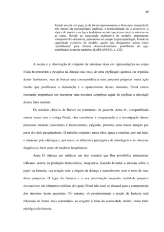 40
Reside em pôr em jogo, já de forma rigorosamente e doravante insuperável,
três fatores da racionalidade analítica: a temporalidade do a posteriori, a
tópica do sujeito e os laços tradutivos ou interpretativos entre os roteiros ou
as cenas. Reside na capacidade explicativa do modelo, amplamente
transponível e extensível, pelo menos no campo da psicopatologia. Reside na
capacidade evolutiva do modelo, aquilo que designamos acima como
‘pontilhados’ para futuros desenvolvimentos: pontilhados do ego,
pontilhados da teoria tradutiva. (LAPLANCHE, p. 122).
A escuta e a observação do conjunto de sintomas ricos em representações no corpo
físico favoreceram a pesquisa na direção não mais de uma explicação química ou orgânica
destes fenômenos, mas de buscar uma correspondência num processo psíquico, numa ação
mental que justificasse a elaboração e o aparecimento desses sintomas. Freud estava
realmente empenhado em encontrar uma estrutura complexa capaz de explicar a descrição
desses fatos mentais.
Os achados clínicos de Breuer no tratamento da paciente Anna O., compartilhado
muitas vezes com o colega Freud, vêm corroborar a compreensão e a investigação desses
processos mentais conscientes e inconscientes, exigindo, portanto, uma maior atenção por
parte dos dois pesquisadores. O trabalho conjunto, nesta obra, ajuda a sinalizar, por um lado,
o interesse pela etiologia e, por outro, as diferentes percepções de abordagem e de interesse
diagnóstico, bem como de modelos terapêuticos.
Anna O. oferece aos médicos um rico material que lhes possibilita sistematizar
reflexões acerca da produção fantasmática, imaginária, fazendo levantar a atenção sobre o
papel da fantasia, sua relação com a origem da doença e naturalmente com o tema de suas
dores psíquicas. O lugar da fantasia e a sua constituição enquanto realidade psíquica
inconsciente são elementos teóricos dos quais Freud não mais se afastará para a compreensão
dos sintomas destas pacientes. No entanto, só posteriormente a noção de fantasia será
retomada de forma mais sistemática, ao resgatar o tema da sexualidade infantil como fator
etiológico da histeria.
 
