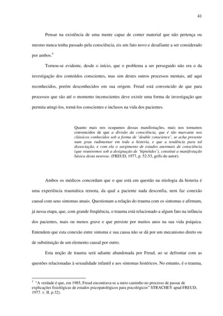 41
Pensar na existência de uma mente capaz de conter material que não pertença ou
mesmo nunca tenha passado pela consciência, eis um fato novo e desafiante a ser considerado
por ambos.5
Tornou-se evidente, desde o início, que o problema a ser perseguido não era o da
investigação dos conteúdos conscientes, mas sim destes outros processos mentais, até aqui
reconhecidos, porém desconhecidos em sua origem. Freud está convencido de que para
processos que são até o momento inconscientes deve existir uma forma de investigação que
permita atingi-los, torná-los conscientes e inclusos na vida dos pacientes.
Quanto mais nos ocupamos dessas manifestações, mais nos tornamos
convencidos de que a divisão da consciência, que é tão marcante nos
clássicos conhecidos sob a forma de ‘double conscience’, se acha presente
num grau rudimentar em toda a histeria, e que a tendência para tal
dissociação, e com ela o surgimento de estados anormais de consciência
(que reuniremos sob a designação de ‘hipnóides’), constitui a manifestação
básica desta neurose. (FREUD, 1977, p. 52-53, grifo do autor).
Ambos os médicos concordam que o que está em questão na etiologia da histeria é
uma experiência traumática remota, da qual a paciente nada desconfia, nem faz conexão
causal com seus sintomas atuais. Questionam a relação do trauma com os sintomas e afirmam,
já nessa etapa, que, com grande freqüência, o trauma está relacionado a algum fato na infância
dos pacientes, mais ou menos grave e que persiste por muitos anos na sua vida psíquica.
Entendem que esta conexão entre sintoma e sua causa não se dá por um mecanismo direto ou
de substituição de um elemento causal por outro.
Esta noção de trauma será adiante abandonada por Freud, ao se defrontar com as
questões relacionadas à sexualidade infantil e aos sintomas histéricos. No entanto, é o trauma,
5
“A verdade é que, em 1985, Freud encontrava-se a meio caminho no processo de passar de
explicações fisiológicas de estados psicopatológicos para psicológicos” STRACHEY apud FREUD,
1977. v. II. p.32).
 