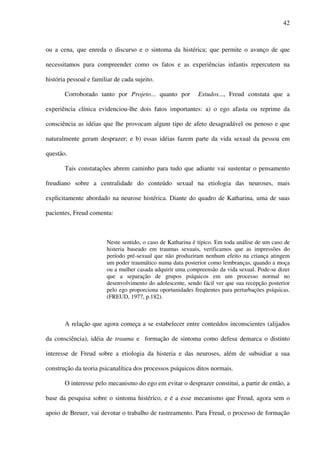 42
ou a cena, que enreda o discurso e o sintoma da histérica; que permite o avanço de que
necessitamos para compreender como os fatos e as experiências infantis repercutem na
história pessoal e familiar de cada sujeito.
Corroborado tanto por Projeto... quanto por Estudos..., Freud constata que a
experiência clínica evidenciou-lhe dois fatos importantes: a) o ego afasta ou reprime da
consciência as idéias que lhe provocam algum tipo de afeto desagradável ou penoso e que
naturalmente geram desprazer; e b) essas idéias fazem parte da vida sexual da pessoa em
questão.
Tais constatações abrem caminho para tudo que adiante vai sustentar o pensamento
freudiano sobre a centralidade do conteúdo sexual na etiologia das neuroses, mais
explicitamente abordado na neurose histérica. Diante do quadro de Katharina, uma de suas
pacientes, Freud comenta:
Neste sentido, o caso de Katharina é típico. Em toda análise de um caso de
histeria baseado em traumas sexuais, verificamos que as impressões do
período pré-sexual que não produziram nenhum efeito na criança atingem
um poder traumático numa data posterior como lembranças, quando a moça
ou a mulher casada adquirir uma compreensão da vida sexual. Pode-se dizer
que a separação de grupos psíquicos em um processo normal no
desenvolvimento do adolescente, sendo fácil ver que sua recepção posterior
pelo ego proporciona oportunidades freqüentes para perturbações psíquicas.
(FREUD, 1977, p.182).
A relação que agora começa a se estabelecer entre conteúdos inconscientes (alijados
da consciência), idéia de trauma e formação de sintoma como defesa demarca o distinto
interesse de Freud sobre a etiologia da histeria e das neuroses, além de subsidiar a sua
construção da teoria psicanalítica dos processos psíquicos ditos normais.
O interesse pelo mecanismo do ego em evitar o desprazer constitui, a partir de então, a
base da pesquisa sobre o sintoma histérico, e é a esse mecanismo que Freud, agora sem o
apoio de Breuer, vai devotar o trabalho de rastreamento. Para Freud, o processo de formação
 