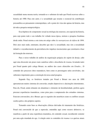 44
sexualidade numa mesma teoria, tornando-se o substrato de tudo que Freud escreveu sobre a
histeria até 1900. Para este autor, é a sexualidade que resume o essencial da contribuição
psicanalítica ao pensamento contemporâneo, sob o ponto de vista não apenas da histeria, mas
de toda a pesquisa metapsicológica.
Essa hipótese do componente sexual na etiologia das neuroses, em especial da histeria,
para cujo ponto todo o seu trabalho foi voltado nessa época, norteou a pesquisa freudiana
desde então. Freud retorna a este tema em artigo sobre As neuropsicoses de defesa de 1894.
Dois anos mais tarde, entretanto, descobre que não é a sexualidade, mas sim a sexualidade
infantil e o reconhecimento da persistência dos impulsos inconscientes que constituem a base
da formação das neuroses.
Para o nosso trabalho de análise da organização psíquica do sujeito de desejo, cabe
aqui uma discussão um pouco mais cautelosa sobre a descoberta do trauma, levantada tanto
por Freud quanto pelo colega Breuer, na análise dos casos oferecidos em Estudos... O
conteúdo dos processos ditos traumáticos, bem como os personagens neles envolvidos, são
substratos importantes para a construção da nossa atual pesquisa.
Segundo Gay, os histéricos tratados por Freud e Breuer nos anos de 1890
apresentavam muitos sintomas de conversão, estados depressivos e alucinações intermitentes.
Para ele, Freud, ainda relutante em abandonar o elemento da hereditariedade, preferia agora
procurar experiências traumáticas, como pista para a compreensão dos estranhos sintomas.
Estavam convencidos, ele e Breuer, que os segredos dos neuróticos eram os conflitos sexuais
ocultos pelos e dos próprios sujeitos.
Tomando como base as observações clínicas derivadas do tratamento das histéricas,
Freud está convencido de que a repressão, entendida aqui como recurso defensivo, se
manifesta a partir de uma experiência traumática, de conteúdo sexual, reconhecido somente
por uma ação retardada do ego. A relação entre os conteúdos do trauma e as queixas atuais
 
