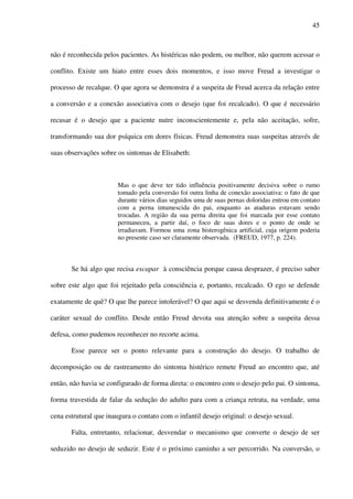 45
não é reconhecida pelos pacientes. As histéricas não podem, ou melhor, não querem acessar o
conflito. Existe um hiato entre esses dois momentos, e isso move Freud a investigar o
processo de recalque. O que agora se demonstra é a suspeita de Freud acerca da relação entre
a conversão e a conexão associativa com o desejo (que foi recalcado). O que é necessário
recusar é o desejo que a paciente nutre inconscientemente e, pela não aceitação, sofre,
transformando sua dor psíquica em dores físicas. Freud demonstra suas suspeitas através de
suas observações sobre os sintomas de Elisabeth:
Mas o que deve ter tido influência positivamente decisiva sobre o rumo
tomado pela conversão foi outra linha de conexão associativa: o fato de que
durante vários dias seguidos uma de suas pernas doloridas entrou em contato
com a perna intumescida do pai, enquanto as ataduras estavam sendo
trocadas. A região da sua perna direita que foi marcada por esse contato
permaneceu, a partir daí, o foco de suas dores e o ponto de onde se
irradiavam. Formou uma zona histerogênica artificial, cuja origem poderia
no presente caso ser claramente observada. (FREUD, 1977, p. 224).
Se há algo que recisa escapar à consciência porque causa desprazer, é preciso saber
sobre este algo que foi rejeitado pela consciência e, portanto, recalcado. O ego se defende
exatamente de quê? O que lhe parece intolerável? O que aqui se desvenda definitivamente é o
caráter sexual do conflito. Desde então Freud devota sua atenção sobre a suspeita dessa
defesa, como pudemos reconhecer no recorte acima.
Esse parece ser o ponto relevante para a construção do desejo. O trabalho de
decomposição ou de rastreamento do sintoma histérico remete Freud ao encontro que, até
então, não havia se configurado de forma direta: o encontro com o desejo pelo pai. O sintoma,
forma travestida de falar da sedução do adulto para com a criança retrata, na verdade, uma
cena estrutural que inaugura o contato com o infantil desejo original: o desejo sexual.
Falta, entretanto, relacionar, desvendar o mecanismo que converte o desejo de ser
seduzido no desejo de seduzir. Este é o próximo caminho a ser percorrido. Na conversão, o
 