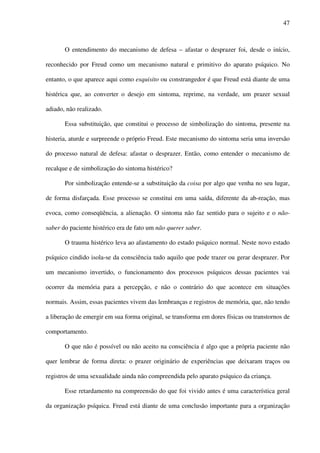 47
O entendimento do mecanismo de defesa – afastar o desprazer foi, desde o início,
reconhecido por Freud como um mecanismo natural e primitivo do aparato psíquico. No
entanto, o que aparece aqui como esquisito ou constrangedor é que Freud está diante de uma
histérica que, ao converter o desejo em sintoma, reprime, na verdade, um prazer sexual
adiado, não realizado.
Essa substituição, que constitui o processo de simbolização do sintoma, presente na
histeria, aturde e surpreende o próprio Freud. Este mecanismo do sintoma seria uma inversão
do processo natural de defesa: afastar o desprazer. Então, como entender o mecanismo de
recalque e de simbolização do sintoma histérico?
Por simbolização entende-se a substituição da coisa por algo que venha no seu lugar,
de forma disfarçada. Esse processo se constitui em uma saída, diferente da ab-reação, mas
evoca, como conseqüência, a alienação. O sintoma não faz sentido para o sujeito e o não-
saber do paciente histérico era de fato um não querer saber.
O trauma histérico leva ao afastamento do estado psíquico normal. Neste novo estado
psíquico cindido isola-se da consciência tudo aquilo que pode trazer ou gerar desprazer. Por
um mecanismo invertido, o funcionamento dos processos psíquicos dessas pacientes vai
ocorrer da memória para a percepção, e não o contrário do que acontece em situações
normais. Assim, essas pacientes vivem das lembranças e registros de memória, que, não tendo
a liberação de emergir em sua forma original, se transforma em dores físicas ou transtornos de
comportamento.
O que não é possível ou não aceito na consciência é algo que a própria paciente não
quer lembrar de forma direta: o prazer originário de experiências que deixaram traços ou
registros de uma sexualidade ainda não compreendida pelo aparato psíquico da criança.
Esse retardamento na compreensão do que foi vivido antes é uma característica geral
da organização psíquica. Freud está diante de uma conclusão importante para a organização
 