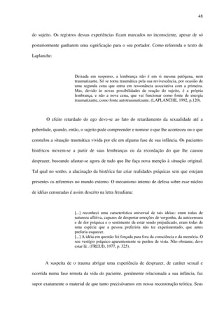 48
do sujeito. Os registros dessas experiências ficam marcados no inconsciente, apesar de só
posteriormente ganharem uma significação para o seu portador. Como referenda o texto de
Laplanche:
Deixada em suspenso, a lembrança não é em si mesma patógena, nem
traumatizante. Só se torna traumática pela sua revivescência, por ocasião de
uma segunda cena que entra em ressonância associativa com a primeira.
Mas, devido às novas possibilidades de reação do sujeito, é a própria
lembrança, e não a nova cena, que vai funcionar como fonte de energia
traumatizante, como fonte autotraumatizante. (LAPLANCHE, 1992, p.120).
O efeito retardado do ego deve-se ao fato do retardamento da sexualidade até a
puberdade, quando, então, o sujeito pode compreender e nomear o que lhe aconteceu ou o que
constelou a situação traumática vivida por ele em alguma fase de sua infância. Os pacientes
histéricos movem-se a partir de suas lembranças ou da recordação do que lhe causou
desprazer, buscando afastar-se agora de tudo que lhe faça nova menção à situação original.
Tal qual no sonho, a alucinação da histérica faz criar realidades psíquicas sem que estejam
presentes os referentes no mundo externo. O mecanismo interno de defesa sobre esse núcleo
de idéias censuradas é assim descrito na letra freudiana:
[...] reconheci uma característica universal de tais idéias: eram todas de
natureza aflitiva, capazes de despertar emoções de vergonha, da autocensura
e de dor psíquica e o sentimento de estar sendo prejudicado, eram todas de
uma espécie que a pessoa preferiria não ter experimentado, que antes
preferia esquecer.
[...] A idéia em questão foi forçada para fora da consciência e da memória. O
seu vestígio psíquico aparentemente se perdeu de vista. Não obstante, deve
estar lá . (FREUD, 1977, p. 325).
A suspeita de o trauma abrigar uma experiência de desprazer, de caráter sexual e
ocorrida numa fase remota da vida do paciente, geralmente relacionada a sua infância, faz
supor exatamente o material de que tanto precisávamos em nossa reconstrução teórica. Seus
 
