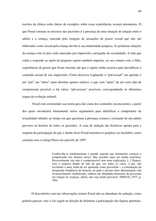49
escritos da clínica estão cheios de exemplos sobre essas experiências sexuais prematuras. O
que Freud constata no discurso das pacientes é a presença de uma situação de relação entre o
adulto e a criança, marcada pela irrupção de sensações de prazer sexual que não são
elaboradas como sexual pela criança devido à sua imaturidade psíquica. As primeiras relações
da criança com os pais estão marcadas por impressões carregadas de sexualidade. A mãe que
cuida e responde ao apelo do pequeno sujeito também imprime, no seu contato com o filho,
experiências de prazer que ficam inscritas até que o sujeito tenha recursos para decodificar o
conteúdo sexual de tais impressões. Como descreve Laplanche o “pré-sexual” em questão é
um “pré” um “antes” tanto absoluto quanto relativo: o que vem “antes” de um certo tipo de
compreensão possível; e há vários “pré-sexuais” possíveis, correspondendo às diferentes
etapas da evolução infantil.
Freud está construindo sua teoria para dar conta dos conteúdos inconscientes, a partir
dos quais encontraria futuramente sérios argumentos para identificar o componente da
sexualidade infantil, ao tempo em que questiona a presença comum e constante de um adulto
perverso na história de todos os pacientes. A cena de sedução das histéricas aponta para a
suspeita da participação do pai, e diante disso Freud encontra-se perplexo ou incrédulo, como
comenta com o colega Fliess em carta 69, de 1897:
Confiar-lhe-ei imediatamente o grande segredo que lentamente comecei a
compreender nos últimos meses. Não acredito mais em minha neurótica.
Provavelmente isto não é compreensível sem uma explicação; [...] Depois,
veio a surpresa diante do fato de que, em todos os casos, o pai, não
excluindo o meu, tinha de ser apontado como pervertido – a constatação da
inesperada freqüência da histeria, na qual o mesmo fator determinante está
invariavelmente estabelecido, embora tão difundida dimensão da perversão
em relação às crianças, afinal, não seja muito provável. (FREUD, 1977, p.
350).
O desconforto com tais observações remete Freud não ao abandono da sedução, como
poderia parecer, mas o faz seguir na direção de delimitar a participação das figuras parentais,
 