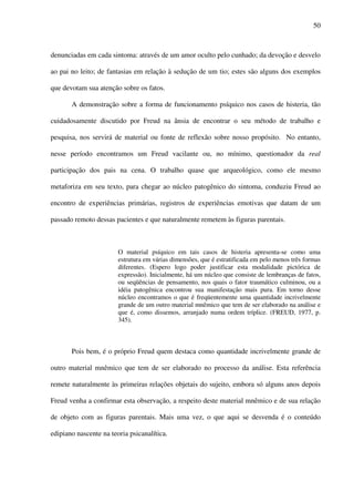 50
denunciadas em cada sintoma: através de um amor oculto pelo cunhado; da devoção e desvelo
ao pai no leito; de fantasias em relação à sedução de um tio; estes são alguns dos exemplos
que devotam sua atenção sobre os fatos.
A demonstração sobre a forma de funcionamento psíquico nos casos de histeria, tão
cuidadosamente discutido por Freud na ânsia de encontrar o seu método de trabalho e
pesquisa, nos servirá de material ou fonte de reflexão sobre nosso propósito. No entanto,
nesse período encontramos um Freud vacilante ou, no mínimo, questionador da real
participação dos pais na cena. O trabalho quase que arqueológico, como ele mesmo
metaforiza em seu texto, para chegar ao núcleo patogênico do sintoma, conduziu Freud ao
encontro de experiências primárias, registros de experiências emotivas que datam de um
passado remoto dessas pacientes e que naturalmente remetem às figuras parentais.
O material psíquico em tais casos de histeria apresenta-se como uma
estrutura em várias dimensões, que é estratificada em pelo menos três formas
diferentes. (Espero logo poder justificar esta modalidade pictórica de
expressão). Inicialmente, há um núcleo que consiste de lembranças de fatos,
ou seqüências de pensamento, nos quais o fator traumático culminou, ou a
idéia patogênica encontrou sua manifestação mais pura. Em torno desse
núcleo encontramos o que é freqüentemente uma quantidade incrivelmente
grande de um outro material mnêmico que tem de ser elaborado na análise e
que é, como dissemos, arranjado numa ordem tríplice. (FREUD, 1977, p.
345).
Pois bem, é o próprio Freud quem destaca como quantidade incrivelmente grande de
outro material mnêmico que tem de ser elaborado no processo da análise. Esta referência
remete naturalmente às primeiras relações objetais do sujeito, embora só alguns anos depois
Freud venha a confirmar esta observação, a respeito deste material mnêmico e de sua relação
de objeto com as figuras parentais. Mais uma vez, o que aqui se desvenda é o conteúdo
edipiano nascente na teoria psicanalítica.
 