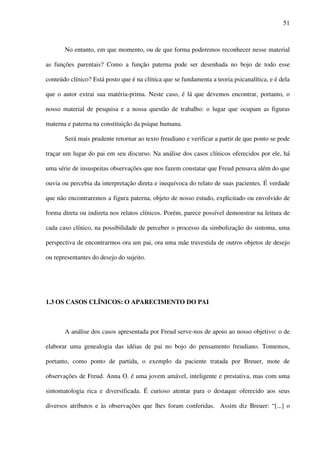 51
No entanto, em que momento, ou de que forma poderemos reconhecer nesse material
as funções parentais? Como a função paterna pode ser desenhada no bojo de todo esse
conteúdo clínico? Está posto que é na clínica que se fundamenta a teoria psicanalítica, e é dela
que o autor extrai sua matéria-prima. Neste caso, é lá que devemos encontrar, portanto, o
nosso material de pesquisa e a nossa questão de trabalho: o lugar que ocupam as figuras
materna e paterna na constituição da psique humana.
Será mais prudente retornar ao texto freudiano e verificar a partir de que ponto se pode
traçar um lugar do pai em seu discurso. Na análise dos casos clínicos oferecidos por ele, há
uma série de insuspeitas observações que nos fazem constatar que Freud pensava além do que
ouvia ou percebia da interpretação direta e inequívoca do relato de suas pacientes. É verdade
que não encontraremos a figura paterna, objeto de nosso estudo, explicitado ou envolvido de
forma direta ou indireta nos relatos clínicos. Porém, parece possível demonstrar na leitura de
cada caso clínico, na possibilidade de perceber o processo da simbolização do sintoma, uma
perspectiva de encontrarmos ora um pai, ora uma mãe travestida de outros objetos de desejo
ou representantes do desejo do sujeito.
1.3 OS CASOS CLÍNICOS: O APARECIMENTO DO PAI
A análise dos casos apresentada por Freud serve-nos de apoio ao nosso objetivo: o de
elaborar uma genealogia das idéias de pai no bojo do pensamento freudiano. Tomemos,
portanto, como ponto de partida, o exemplo da paciente tratada por Breuer, mote de
observações de Freud. Anna O. é uma jovem amável, inteligente e prestativa, mas com uma
sintomatologia rica e diversificada. É curioso atentar para o destaque oferecido aos seus
diversos atributos e às observações que lhes foram conferidas. Assim diz Breuer: “[...] o
 