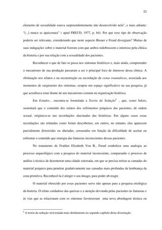 52
elemento de sexualidade estava surpreendentemente não desenvolvido nela”, e mais adiante:
“[...] nunca se apaixonara” ( apud FREUD, 1977, p. 64). Por que esse tipo de observação
poderia ser relevante, considerando que neste aspecto Breuer e Freud divergiam? Muitas de
suas indagações sobre o material fizeram com que ambos redobrassem o interesse pela clínica
da histeria e por sua relação com a sexualidade dos pacientes.
Reconhecer o que de fato se passa nos sintomas histéricos e, mais ainda, compreender
o mecanismo de sua produção passaram a ser o principal foco de interesse dessa clínica. A
obstinação nos relatos e na reconstrução ou recordação de cenas traumáticas, associada aos
momentos de surgimento dos sintomas, ocupou um espaço significativo na sua pesquisa, já
que acreditava estar diante de um mecanismo comum na organização histérica.
Em Estudos... encontra-se formulada a Teoria da Sedução6 6
, que, como fulcro,
sustentará que o conteúdo dos relatos dos sofrimentos psíquicos das pacientes, de ordem
sexual, originava-se nas recordações alucinadas das histéricas. Em alguns casos essas
recordações são relatadas como foram descobertas; em outros, no entanto, elas aparecem
parcialmente distorcidas ou alteradas, censuradas em função da dificuldade de aceitar ou
enfrentar o conteúdo que emergia das fantasias inconscientes dessas pacientes.
No tratamento de Fraülen Elisabeth Von R., Freud estabelece uma analogia ao
processo arqueológico com a pesquisa do material inconsciente, comparando o processo de
análise à técnica de desenterrar uma cidade soterrada, em que se precisa retirar as camadas do
material psíquico para penetrar gradativamente nas camadas mais profundas da lembrança da
cena primitiva. Reconhecê-la é atingir o seu âmago, para poder ab-reagir.
O material oferecido por essas pacientes serve não apenas para a pesquisa etiológica
da histeria. O relato cuidadoso das queixas e a atenção devotada pelas pacientes às fantasias e
às vias que as relacionam com os sintomas favoreceram uma nova abordagem técnica ou
6
A teoria da sedução será tratada mais detidamente no segundo capítulo desta dissertação.
 
