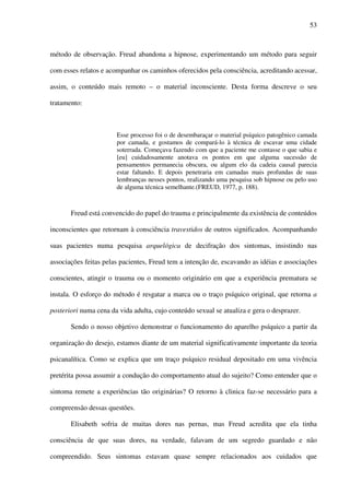 53
método de observação. Freud abandona a hipnose, experimentando um método para seguir
com esses relatos e acompanhar os caminhos oferecidos pela consciência, acreditando acessar,
assim, o conteúdo mais remoto – o material inconsciente. Desta forma descreve o seu
tratamento:
Esse processo foi o de desembaraçar o material psíquico patogênico camada
por camada, e gostamos de compará-lo à técnica de escavar uma cidade
soterrada. Começava fazendo com que a paciente me contasse o que sabia e
[eu] cuidadosamente anotava os pontos em que alguma sucessão de
pensamentos permanecia obscura, ou algum elo da cadeia causal parecia
estar faltando. E depois penetraria em camadas mais profundas de suas
lembranças nesses pontos, realizando uma pesquisa sob hipnose ou pelo uso
de alguma técnica semelhante.(FREUD, 1977, p. 188).
Freud está convencido do papel do trauma e principalmente da existência de conteúdos
inconscientes que retornam à consciência travestidos de outros significados. Acompanhando
suas pacientes numa pesquisa arquelógica de decifração dos sintomas, insistindo nas
associações feitas pelas pacientes, Freud tem a intenção de, escavando as idéias e associações
conscientes, atingir o trauma ou o momento originário em que a experiência prematura se
instala. O esforço do método é resgatar a marca ou o traço psíquico original, que retorna a
posteriori numa cena da vida adulta, cujo conteúdo sexual se atualiza e gera o desprazer.
Sendo o nosso objetivo demonstrar o funcionamento do aparelho psíquico a partir da
organização do desejo, estamos diante de um material significativamente importante da teoria
psicanalítica. Como se explica que um traço psíquico residual depositado em uma vivência
pretérita possa assumir a condução do comportamento atual do sujeito? Como entender que o
sintoma remete a experiências tão originárias? O retorno à clinica faz-se necessário para a
compreensão dessas questões.
Elisabeth sofria de muitas dores nas pernas, mas Freud acredita que ela tinha
consciência de que suas dores, na verdade, falavam de um segredo guardado e não
compreendido. Seus sintomas estavam quase sempre relacionados aos cuidados que
 