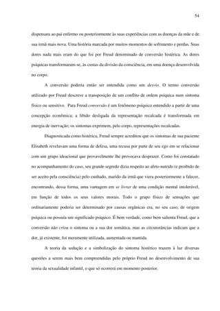 54
dispensara ao pai enfermo ou posteriormente às suas experiências com as doenças da mãe e de
sua irmã mais nova. Uma história marcada por muitos momentos de sofrimento e perdas. Suas
dores nada mais eram do que foi por Freud denominado de conversão histérica. As dores
psíquicas transformaram-se, às custas da divisão da consciência, em uma doença desenvolvida
no corpo.
A conversão poderia então ser entendida como um desvio. O termo conversão
utilizado por Freud descreve a transposição de um conflito de ordem psíquica num sintoma
físico ou sensitivo. Para Freud conversão é um fenômeno psíquico entendido a partir de uma
concepção econômica; a libido desligada da representação recalcada é transformada em
energia de inervação; os sintomas exprimem, pelo corpo, representações recalcadas.
Diagnosticada como histérica, Freud sempre acreditou que os sintomas de sua paciente
Elisabeth revelavam uma forma de defesa, uma recusa por parte de seu ego em se relacionar
com um grupo ideacional que provavelmente lhe provocava desprazer. Como foi constatado
no acompanhamento do caso, seu grande segredo dizia respeito ao afeto nutrido (e proibido de
ser aceito pela consciência) pelo cunhado, marido da irmã que viera posteriormente a falecer,
encontrando, dessa forma, uma vantagem em se livrar de uma condição mental intolerável,
em função de todos os seus valores morais. Todo o grupo físico de sensações que
ordinariamente poderia ser determinado por causas orgânicas era, no seu caso, de origem
psíquica ou possuía um significado psíquico. É bem verdade, como bem salienta Freud, que a
conversão não criou o sintoma ou a sua dor somática, mas as circunstâncias indicam que a
dor, já existente, foi meramente utilizada, aumentada ou mantida.
A teoria da sedução e a simbolização do sintoma histérico trazem à luz diversas
questões a serem mais bem compreendidas pelo próprio Freud no desenvolvimento de sua
teoria da sexualidade infantil, o que só ocorrerá em momento posterior.
 