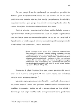 55
Um outro exemplo do que isto significa pode ser encontrado no caso clínico de
Katharina, jovem de aproximadamente dezoito anos, que costumava ver em suas crises
histéricas um rosto masculino ameaçador. Este rosto lhe era absolutamente desconhecido e
incapaz de se associar a quem quer que fosse; um rosto sem maior significação, embora lhe
causasse forte angústia, até o encontro com Freud ou a sua breve análise.
Depois de submetida a um processo de investigação analítica, Katharina mostrou-se
capaz de realizar um trabalho psíquico sobre a cena e, com isso, resgatou a significação do
rosto, associando-o a uma cena traumática inconsciente, que, por sua vez, estava ligada à
figura de um tio, na verdade seu pai. O rosto visto na consciência guardava uma representação
de outra imagem, desta vez recalcada e, como tal, inconsciente.
Quando vislumbrou o casal no ato sexual, de imediato estabeleceu uma
ligação entre a nova impressão e esses dois grupos de lembranças e começou
a compreendê-los e, ao mesmo tempo, rechaçá-los. Seguiu-se então um curto
período de elaboração, de ‘incubação’, após o qual os sintomas de conversão
se fixaram, os vômitos substituindo a repulsa moral e física. Isto solucionou
o enigma. Ela não sentira repulsa pela visão das duas pessoas mas pela
lembrança que aquela visão despertara nela. E, levando tudo em conta, isso
só poderia ser a lembrança da investida contra ela na noite em que ‘sentira o
corpo do tio’. (FREUD, 1977, p. 180).
Em uma nota de rodapé, é o próprio Freud quem esclarece que, no referido caso, se
tratava não do tio, mas do pai da paciente. “A moça adoeceu, portanto, como resultado de
investidas sexuais por parte do próprio pai”7
.
A cena de sedução, capturada através do relato clínico e manifestada pelas recordações
das pacientes histéricas, é muitas vezes questionada por Freud quanto à sua autenticidade e
veracidade. A constatação – qualquer que seja o valor de realidade que lhe é atribuída –
demonstra que existe sempre um adulto que faz insinuações sexuais à criança, quer de forma
7
Nota de rodapé acrescentada em 1924. p.183.
 