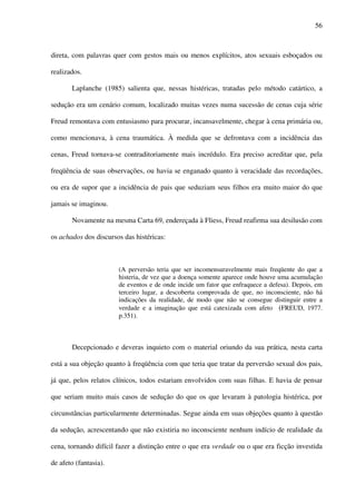 56
direta, com palavras quer com gestos mais ou menos explícitos, atos sexuais esboçados ou
realizados.
Laplanche (1985) salienta que, nessas histéricas, tratadas pelo método catártico, a
sedução era um cenário comum, localizado muitas vezes numa sucessão de cenas cuja série
Freud remontava com entusiasmo para procurar, incansavelmente, chegar à cena primária ou,
como mencionava, à cena traumática. À medida que se defrontava com a incidência das
cenas, Freud tornava-se contraditoriamente mais incrédulo. Era preciso acreditar que, pela
freqüência de suas observações, ou havia se enganado quanto à veracidade das recordações,
ou era de supor que a incidência de pais que seduziam seus filhos era muito maior do que
jamais se imaginou.
Novamente na mesma Carta 69, endereçada à Fliess, Freud reafirma sua desilusão com
os achados dos discursos das histéricas:
(A perversão teria que ser incomensuravelmente mais freqüente do que a
histeria, de vez que a doença somente aparece onde houve uma acumulação
de eventos e de onde incide um fator que enfraquece a defesa). Depois, em
terceiro lugar, a descoberta comprovada de que, no inconsciente, não há
indicações da realidade, de modo que não se consegue distinguir entre a
verdade e a imaginação que está catexizada com afeto (FREUD, 1977.
p.351).
Decepcionado e deveras inquieto com o material oriundo da sua prática, nesta carta
está a sua objeção quanto à freqüência com que teria que tratar da perversão sexual dos pais,
já que, pelos relatos clínicos, todos estariam envolvidos com suas filhas. E havia de pensar
que seriam muito mais casos de sedução do que os que levaram à patologia histérica, por
circunstâncias particularmente determinadas. Segue ainda em suas objeções quanto à questão
da sedução, acrescentando que não existiria no inconsciente nenhum indício de realidade da
cena, tornando difícil fazer a distinção entre o que era verdade ou o que era ficção investida
de afeto (fantasia).
 