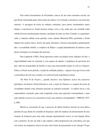 57
Para muitos historiadores da Psicanálise, trata-se de um outro momento crucial, em
que Freud, encurralado pelas observações da clínica, vê-se forçado a abandonar sua teoria das
neuroses. A passagem da teoria da sedução, entretanto, para muitos comentadores nunca
chegou a concretizar-se. Freud retornou muitas vezes a ela, ainda que seu conteúdo tenha
sofrido diversas transformações durante a produção de toda sua obra. Contudo, os argumentos
sobre o material colhido nesse período, como salienta Monzani(1989), permitirão a Freud
adquirir três noções-chave, através das quais articulará o discurso psicanalítico propriamente
dito: a sexualidade infantil, o complexo de Édipo e o papel preponderante da fantasia como
fatores etiológicos na formação das neuroses.
Para Laplanche (1985), Freud apresenta contra sua própria teoria objeções de fato: a
impossibilidade tanto de remontar à cena quanto de admitir a freqüência da perversão dos
pais, além da incapacidade de decidir se uma cena reencontrada remete ao real ou à fantasia.
Faltava a Freud, nesse período, a noção de realidade psíquica – alguma coisa que tivesse toda
a consistência do real sem, contudo, ser verificável pela experiência externa.
Na Parte II de Projeto..., quando descreve suas hipóteses acerca dos processos
patológicos da histeria, Freud defronta-se com a noção de fantasia e a suspeita da teoria da
sexualidade infantil como elemento presente no material recalcado. “A análise levou a esta
surpreendente conclusão: para cada compulsão existe uma repressão correspondente, e para
cada intrusão excessiva na consciência existe uma amnésia correspondente”. (FREUD, 1977,
p. 460).
Mostra-se convencido de que o processo de defesa histérico decorre de uma defesa
primária do ego diante do conteúdo de desprazer, além de implicar um deslocamento de uma
situação de desprazer para uma outra situação aparentemente neutra ou sem ligação direta
com a primeira. Se por um lado o ego expulsa a idéia desprazerosa da consciência, por que
esta insiste em reaparecer através de uma outra forma de pensamento ou de situação? O que
 