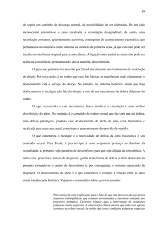 59
de seguir um caminho de descarga normal, da possibilidade de ser elaborada. De um lado
inconsciente encontra-se a cena recalcada, a recordação desagradável; de outro, uma
recordação constante, aparentemente acessória, contingente do acontecimento traumático, que
permaneceu na memória como sintoma ou símbolo da primeira cena, já que esta não pode ser
trazida em sua forma original para a consciência. A ligação entre ambas as cenas não pode ser
aceita na consciência, permanecendo, dessa maneira, desconhecida.
O processo primário foi descrito por Freud inicialmente nos fenômenos de realização
de desejo. Por essa razão, é no sonho que suas leis básicas se manifestam mais claramente; o
deslocamento está a serviço do desejo. No entanto, no sintoma histérico, ainda que haja
deslocamento, o recalque não fala do desejo, e sim de um mecanismo de defesa diferente do
sonho.
O ego, recorrendo a este mecanismo, busca moderar a circulação e uma melhor
distribuição do afeto. Na verdade, é o conteúdo de ordem sexual que faz com que tal defesa,
uma defesa patológica, produza esse deslocamento de afeto de uma cena traumática e
recalcada para uma cena atual, consciente e aparentemente desprovida de sentido.
O que caracteriza o recalque e a necessidade de defesa da cena traumática é seu
conteúdo sexual. Para Freud, é preciso que a cena originária pertença ao domínio da
sexualidade, e, portanto, seja geradora de desconforto, para que seja alijada da consciência. A
outra cena, posterior e inócua de desprazer, ganha nesta forma de defesa o afeto deslocado da
primeira tornando-se o centro do desconforto e, por conseguinte, o sintoma catexizado de
desprazer. O deslocamento do afeto é o que caracteriza e compõe a relação entre as duas
cenas tratadas pela histérica. Vejamos o comentário sobre a proton pseudos:
Precisamos de uma explicação para o fato de que um processo-do-ego possa
acarretar conseqüências que estamos acostumados a encontrar somente nos
processos primários. Devemos esperar aqui a intervenção de condições
psíquicas muito especiais. A observação clínica mostra que tudo isso apenas
acontece na esfera sexual; de modo que essas condições psíquicas especiais
 