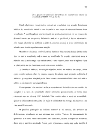 60
talvez possam ser explicadas derivando-as das características naturais da
sexualidade. (FREUD, 1977, p. 463-4).
Freud relaciona as características naturais da sexualidade com a noção da natureza
bifásica de sexualidade infantil e sua decorrência nas etapas de desenvolvimento dessa
sexualidade. A identificação de uma fase inicial não genital, interrompida em seu processo de
desenvolvimento por um período da latência, pode ser o que Freud já tivesse sob suspeita.
Isso parece relacionar ou justificar a razão da amnésia histérica e a não-simbolização da
primeira, mas sim da segunda cena de sedução.
O conteúdo sexual não compreendido ou elaborado pela pequena criança retorna numa
fase em que a sexualidade pode e deve ser significada. Na relação estabelecida entre a
primeira cena (a mais antiga e de caráter sexual) e uma segunda, mais atual e ingênua, é que
se estabelece o que ele chamou de mentira ou engano histérico.
A fantasia de sedução, ou sedução originária, traduz na essência um desejo, assim
como o sonho também o faz. No entanto, o desejo de seduzir o pai, apontado na histeria, é
traduzido, por regras de transposição, de forma inversa, numa cena referida como real, onde o
adulto - o pai atua sobre a criança indefesa.
Essas questões relacionadas à sedução como fantasia infantil (cena fantasmática de
sedução) e às fases da sexualidade infantil retornarão, posteriormente, de forma mais
estruturada em sua obra de 1905 intitulada Três ensaios sobre a teoria da sexualidade,
quando a sexualidade infantil ganha seu lugar de centralidade na etiologia das neuroses e da
vida sexual dos normais.
O processo patológico do sintoma histérico é, na verdade, um processo de
deslocamento, semelhante ao que acontece nos sonhos. Trata-se do deslocamento de
quantidade e de afeto entre o recalcado e uma cena atual, recente e desprovida de sentido
direto com o que ficou recalcado. Assim como o histérico, o sujeito que sonha também é
 