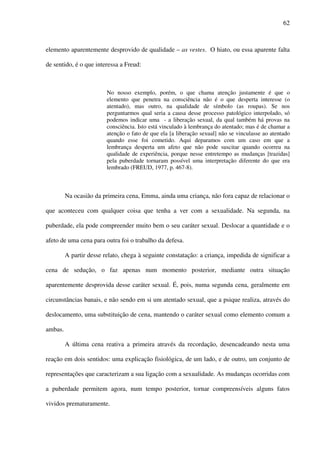 62
elemento aparentemente desprovido de qualidade – as vestes. O hiato, ou essa aparente falta
de sentido, é o que interessa a Freud:
No nosso exemplo, porém, o que chama atenção justamente é que o
elemento que penetra na consciência não é o que desperta interesse (o
atentado), mas outro, na qualidade de símbolo (as roupas). Se nos
perguntarmos qual seria a causa desse processo patológico interpolado, só
podemos indicar uma - a liberação sexual, da qual também há provas na
consciência. Isto está vinculado à lembrança do atentado; mas é de chamar a
atenção o fato de que ela [a liberação sexual] não se vinculasse ao atentado
quando esse foi cometido. Aqui deparamos com um caso em que a
lembrança desperta um afeto que não pode suscitar quando ocorreu na
qualidade de experiência, porque nesse entretempo as mudanças [trazidas]
pela puberdade tornaram possível uma interpretação diferente do que era
lembrado (FREUD, 1977, p. 467-8).
Na ocasião da primeira cena, Emma, ainda uma criança, não fora capaz de relacionar o
que aconteceu com qualquer coisa que tenha a ver com a sexualidade. Na segunda, na
puberdade, ela pode compreender muito bem o seu caráter sexual. Deslocar a quantidade e o
afeto de uma cena para outra foi o trabalho da defesa.
A partir desse relato, chega à seguinte constatação: a criança, impedida de significar a
cena de sedução, o faz apenas num momento posterior, mediante outra situação
aparentemente desprovida desse caráter sexual. É, pois, numa segunda cena, geralmente em
circunstâncias banais, e não sendo em si um atentado sexual, que a psique realiza, através do
deslocamento, uma substituição de cena, mantendo o caráter sexual como elemento comum a
ambas.
A última cena reativa a primeira através da recordação, desencadeando nesta uma
reação em dois sentidos: uma explicação fisiológica, de um lado, e de outro, um conjunto de
representações que caracterizam a sua ligação com a sexualidade. As mudanças ocorridas com
a puberdade permitem agora, num tempo posterior, tornar compreensíveis alguns fatos
vividos prematuramente.
 