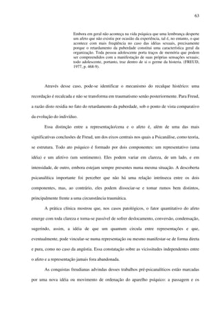 63
Embora em geral não aconteça na vida psíquica que uma lembrança desperte
um afeto que não existiu por ocasião da experiência, tal é, no entanto, o que
acontece com mais freqüência no caso das idéias sexuais, precisamente
porque o retardamento da puberdade constitui uma característica geral da
organização. Toda pessoa adolescente porta traços de memória que podem
ser compreendidos com a manifestação de suas próprias sensações sexuais;
todo adolescente, portanto, traz dentro de si o germe da histeria. (FREUD,
1977, p. 468-9).
Através desse caso, pode-se identificar o mecanismo do recalque histérico: uma
recordação é recalcada e não se transforma em traumatismo senão posteriormente. Para Freud,
a razão disto residia no fato do retardamento da puberdade, sob o ponto de vista comparativo
da evolução do indivíduo.
Essa distinção entre a representação/cena e o afeto é, além de uma das mais
significativas conclusões de Freud, um dos eixos centrais nos quais a Psicanálise, como teoria,
se estrutura. Todo ato psíquico é formado por dois componentes: um representativo (uma
idéia) e um afetivo (um sentimento). Eles podem variar em clareza, de um lado, e em
intensidade, de outro, embora estejam sempre presentes numa mesma situação. A descoberta
psicanalítica importante foi perceber que não há uma relação intrínseca entre os dois
componentes, mas, ao contrário, eles podem dissociar-se e tomar rumos bem distintos,
principalmente frente a uma circunstância traumática.
A prática clínica mostrou que, nos casos patológicos, o fator quantitativo do afeto
emerge com toda clareza e torna-se passível de sofrer deslocamento, conversão, condensação,
sugerindo, assim, a idéia de que um quantum circula entre representações e que,
eventualmente, pode vincular-se numa representação ou mesmo manifestar-se de forma direta
e pura, como no caso da angústia. Essa constatação sobre as vicissitudes independentes entre
o afeto e a representação jamais fora abandonada.
As conquistas freudianas advindas desses trabalhos pré-psicanalíticos estão marcadas
por uma nova idéia ou movimento de ordenação do aparelho psíquico: a passagem e os
 
