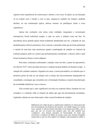 64
registros entre experiências do externo para o interno e vice-versa. O sujeito, na sua interação
ou no contato com o mundo e com os pais, organiza-se também nas funções, podendo
destinar, na sua estruturação egóica, defesas normais ou patológicas frente a essas
experiências.
Apesar das oscilações com temas como realidade, imaginação e reconstrução
retrospectiva, Freud reafirmará sempre, e cada vez mais, a sedução como um fato. As
descobertas desse período jamais foram totalmente abandonadas por ele, a despeito de seus
desdobramentos teóricos posteriores. Esse contexto, construído ainda que de forma preliminar
e carente de uma base mais promissora quanto à participação da sedução no contorno da
estrutura psíquica, pode ser, mesmo que prematuramente considerado, o alicerce sobre o qual
Freud assentará no futuro a teoria edipiana.
Para tanto, continuará reafirmando a sedução como um fato, a ponto de apresentá-la,
em obra de 19138
, como um dado universal: a sedução da qual nenhum ser humano escapa – a
sedução dos cuidados maternos. Segundo esse autor, a teoria psicanalítica vai salientar que os
primeiros gestos da mãe na sua relação com a criança são necessariamente impregnados de
sexualidade, constatação que coincidirá com a formulação freudiana a respeito da polarização
da sexualidade infantil nas zonas erógenas.
Vale ressaltar que o mais significativo de todo esse material clínico, bastante rico nos
exemplos, é o substrato sobre as relações de objeto que aqui são discretamente assinaladas.
Laplanche salienta em suas observações sobre a teoria freudiana da sedução:
Habituemo-nos à idéia de que as significações implícitas no menor gesto dos
pais são portadoras das fantasias dos mesmos; na verdade esquece-se, muitas
vezes, quando se fala da relação mãe-filho ou da relação pais-filhos, que os
pais, por sua vez tiveram seus próprios pais; eles têm também seus
‘complexos’, seus desejos marcados de historicidade, de modo que,
reconstruir o complexo de Édipo da criança como uma situação triangular,
esquecendo-se que nos dois ângulos do triângulo cada protagonista adulto é,
8
FREUD,1977, Totem e Tabu. v.XII.
 