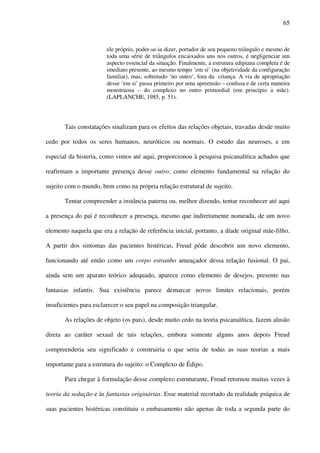 65
ele próprio, poder-se-ia dizer, portador de seu pequeno triângulo e mesmo de
toda uma série de triângulos encaixados uns nos outros, é negligenciar um
aspecto essencial da situação. Finalmente, a estrutura edipiana completa é de
imediato presente, ao mesmo tempo ‘em si’ (na objetividade da configuração
familiar), mas, sobretudo ‘no outro’, fora da criança. A via de apropriação
desse ‘em si’ passa primeiro por uma apreensão – confusa e de certa maneira
monstruosa – do complexo no outro primordial (em princípio a mãe).
(LAPLANCHE, 1985, p. 51).
Tais constatações sinalizam para os efeitos das relações objetais, travadas desde muito
cedo por todos os seres humanos, neuróticos ou normais. O estudo das neuroses, e em
especial da histeria, como vimos até aqui, proporcionou à pesquisa psicanalítica achados que
reafirmam a importante presença desse outro, como elemento fundamental na relação do
sujeito com o mundo, bem como na própria relação estrutural de sujeito.
Tentar compreender a instância paterna ou, melhor dizendo, tentar reconhecer até aqui
a presença do pai é reconhecer a presença, mesmo que indiretamente nomeada, de um novo
elemento naquela que era a relação de referência inicial, portanto, a díade original mãe-filho.
A partir dos sintomas das pacientes histéricas, Freud pôde descobrir um novo elemento,
funcionando até então como um corpo estranho ameaçador dessa relação fusional. O pai,
ainda sem um aparato teórico adequado, aparece como elemento de desejos, presente nas
fantasias infantis. Sua existência parece demarcar novos limites relacionais, porém
insuficientes para esclarecer o seu papel na composição triangular.
As relações de objeto (os pais), desde muito cedo na teoria psicanalítica, fazem alusão
direta ao caráter sexual de tais relações, embora somente alguns anos depois Freud
compreenderia seu significado e construiria o que seria de todas as suas teorias a mais
importante para a estrutura do sujeito: o Complexo de Édipo.
Para chegar à formulação desse complexo estruturante, Freud retornou muitas vezes à
teoria da sedução e às fantasias originárias. Esse material recortado da realidade psíquica de
suas pacientes histéricas constituiu o embasamento não apenas de toda a segunda parte do
 
