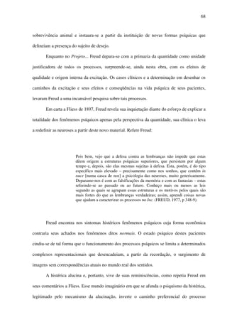68
sobrevivência animal e instaura-se a partir da instituição de novas formas psíquicas que
delineiam a presença do sujeito de desejo.
Enquanto no Projeto... Freud depara-se com a primazia da quantidade como unidade
justificadora de todos os processos, surpreende-se, ainda nesta obra, com os efeitos de
qualidade e origem interna da excitação. Os casos clínicos e a determinação em desenhar os
caminhos da excitação e seus efeitos e conseqüências na vida psíquica de seus pacientes,
levaram Freud a uma incansável pesquisa sobre tais processos.
Em carta a Fliess de 1897, Freud revela sua inquietação diante do esforço de explicar a
totalidade dos fenômenos psíquicos apenas pela perspectiva da quantidade, sua clínica o leva
a redefinir as neuroses a partir deste novo material. Refere Freud:
Pois bem, vejo que a defesa contra as lembranças não impede que estas
dêem origem a estruturas psíquicas superiores, que persistem por algum
tempo e, depois, são elas mesmas sujeitas à defesa. Esta, porém, é do tipo
específico mais elevado – precisamente como nos sonhos, que contêm in
nuce [numa casca de noz] a psicologia das neuroses, muito genericamente.
Deparamo-nos é com as falsificações da memória e com as fantasias – estas
referindo-se ao passado ou ao futuro. Conheço mais ou menos as leis
segundo as quais se agrupam essas estruturas e os motivos pelos quais são
mais fortes do que as lembranças verdadeiras; assim, aprendi coisas novas
que ajudam a caracterizar os processos no Inc. (FREUD, 1977, p 348-9).
Freud encontra nos sintomas histéricos fenômenos psíquicos cuja forma econômica
contraria seus achados nos fenômenos ditos normais. O estado psíquico destes pacientes
cindiu-se de tal forma que o funcionamento dos processos psíquicos se limita a determinados
complexos representacionais que desencadeiam, a partir da recordação, o surgimento de
imagens sem correspondências atuais no mundo real dos sentidos.
A histérica alucina e, portanto, vive de suas reminiscências, como repetia Freud em
seus comentários a Fliess. Esse mundo imaginário em que se afunda o psiquismo da histérica,
legitimado pelo mecanismo da alucinação, inverte o caminho preferencial do processo
 