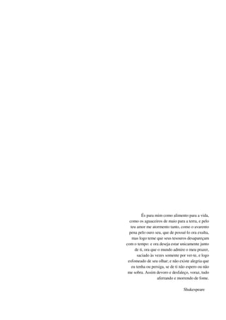 És para mim como alimento para a vida,
como os aguaceiros de maio para a terra, e pelo
teu amor me atormento tanto, como o avarento
pena pelo ouro seu, que de possuí-lo ora exulta,
mas logo teme que seus tesouros desapareçam
com o tempo: e ora deseja estar unicamente junto
de ti, ora que o mundo admire o meu prazer,
saciado às vezes somente por ver-te, e logo
esfomeado de seu olhar; e não existe alegria que
eu tenha ou persiga, se de ti não espero ou não
me sobra. Assim devoro e desfaleço, voraz, tudo
aferrando e morrendo de fome.
Shakespeare
 