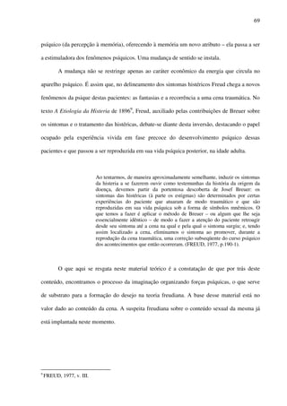 69
psíquico (da percepção à memória), oferecendo à memória um novo atributo – ela passa a ser
a estimuladora dos fenômenos psíquicos. Uma mudança de sentido se instala.
A mudança não se restringe apenas ao caráter econômico da energia que circula no
aparelho psíquico. É assim que, no delineamento dos sintomas histéricos Freud chega a novos
fenômenos da psique destas pacientes: as fantasias e a recorrência a uma cena traumática. No
texto A Etiologia da Histeria de 18969
, Freud, auxiliado pelas contribuições de Breuer sobre
os sintomas e o tratamento das histéricas, debate-se diante desta inversão, destacando o papel
ocupado pela experiência vivida em fase precoce do desenvolvimento psíquico dessas
pacientes e que passou a ser reproduzida em sua vida psíquica posterior, na idade adulta.
Ao tentarmos, de maneira aproximadamente semelhante, induzir os sintomas
da histeria a se fazerem ouvir como testemunhas da história da origem da
doença, devemos partir da portentosa descoberta de Josef Breuer: os
sintomas das histéricas (à parte os estigmas) são determinados por certas
experiências do paciente que atuaram de modo traumático e que são
reproduzidas em sua vida psíquica sob a forma de símbolos mnêmicos. O
que temos a fazer é aplicar o método de Breuer – ou algum que lhe seja
essencialmente idêntico – de modo a fazer a atenção do paciente retroagir
desde seu sintoma até a cena na qual e pela qual o sintoma surgiu; e, tendo
assim localizado a cena, eliminamos o sintoma ao promover, durante a
reprodução da cena traumática, uma correção subseqüente do curso psíquico
dos acontecimentos que então ocorreram. (FREUD, 1977, p.190-1).
O que aqui se resgata neste material teórico é a constatação de que por trás deste
conteúdo, encontramos o processo da imaginação organizando forças psíquicas, o que serve
de substrato para a formação do desejo na teoria freudiana. A base desse material está no
valor dado ao conteúdo da cena. A suspeita freudiana sobre o conteúdo sexual da mesma já
está implantada neste momento.
9
FREUD, 1977, v. III.
 