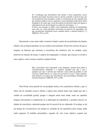 70
Se a lembrança que descobrimos não atende a nossa expectativa, talvez
devamos prosseguir um pouco mais no mesmo caminho; é possível que, por
trás da primeira cena traumática, oculte-se a lembrança de uma segunda cena
que satisfaça melhor a nossos requisitos e cuja reprodução tenha maior efeito
terapêutico; de modo que a cena descoberta em primeiro lugar tem apenas a
importância de um elo de ligação na cadeia de associações. [...]
E talvez esta situação se repita; cenas inoperantes poderão ser interpoladas
mais uma vez, como transições necessárias no processo de reprodução, até
que encontremos finalmente nosso caminho desde o sintoma histérico [...]
(FREUD, 1977, p.193).
Reconstruir a cena, atuar sobre o trauma é atingir o ponto da reconstituição de relações
infantis com as figuras parentais em sua essência mais primária. Freud está convicto de que as
imagens ou fantasias que retornam à consciência dos histéricos são, na verdade, cenas
primevas de relações de desejo. A gênese da imaginação é o desejo, que está por se revelar a
estes sujeitos, como veremos concluir o próprio Freud:
Mas a descoberta mais importante a que chegamos, quando uma análise é
sistematicamente conduzida, é a seguinte: qualquer que seja o caso e
qualquer que seja o sintoma que tomemos como ponto de partida, no fim
chegamos infalivelmente ao campo da experiência sexual.10
Aqui, portanto,
pela primeira vez parece que descobrimos uma precondição etiológica dos
sintomas histéricos. (FREUD, 1977, p.196).
Para Freud, neste período de sua produção teórica, tais experiências infantis a que se
refere são de conteúdo sexual e afetam o sujeito num sentido muito mais amplo que não o
sentido da sexualidade genital, porque o atingem numa tenra idade, onde seu aparelho
psíquico não permite a compreensão ou a elaboração da experiência e, portanto, precisa ser
alijado da consciência, reprimido porque não foi possível de ser elaborado. O recalque se dá
em função do estranhamento em relação ao conteúdo de tal experiência pela criança ainda
muito pequena. O trabalho psicanalítico, segundo ele, tem como objetivo resgatar tais
10
Grifo do autor
 