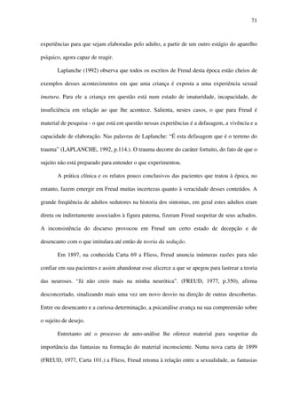 71
experiências para que sejam elaboradas pelo adulto, a partir de um outro estágio do aparelho
psíquico, agora capaz de reagir.
Laplanche (1992) observa que todos os escritos de Freud desta época estão cheios de
exemplos desses acontecimentos em que uma criança é exposta a uma experiência sexual
imatura. Para ele a criança em questão está num estado de imaturidade, incapacidade, de
insuficiência em relação ao que lhe acontece. Salienta, nestes casos, o que para Freud é
material de pesquisa - o que está em questão nessas experiências é a defasagem, a vivência e a
capacidade de elaboração. Nas palavras de Laplanche: “É esta defasagem que é o terreno do
trauma” (LAPLANCHE, 1992, p.114.). O trauma decorre do caráter fortuito, do fato de que o
sujeito não está preparado para entender o que experimentou.
A prática clínica e os relatos pouco conclusivos das pacientes que tratou à época, no
entanto, fazem emergir em Freud muitas incertezas quanto à veracidade desses conteúdos. A
grande freqüência de adultos sedutores na historia dos sintomas, em geral estes adultos eram
direta ou indiretamente associados à figura paterna, fizeram Freud suspeitar de seus achados.
A inconsistência do discurso provocou em Freud um certo estado de decepção e de
desencanto com o que intitulara até então de teoria da sedução.
Em 1897, na conhecida Carta 69 a Fliess, Freud anuncia inúmeras razões para não
confiar em sua pacientes e assim abandonar esse alicerce a que se apegou para lastrear a teoria
das neuroses. “Já não creio mais na minha neurótica”. (FREUD, 1977, p.350), afirma
desconcertado, sinalizando mais uma vez um novo desvio na direção de outras descobertas.
Entre ou desencanto e a curiosa determinação, a psicanálise avança na sua compreensão sobre
o sujeito de desejo.
Entretanto até o processo de auto-análise lhe oferece material para suspeitar da
importância das fantasias na formação do material inconsciente. Numa nova carta de 1899
(FREUD, 1977, Carta 101.) a Fliess, Freud retoma à relação entre a sexualidade, as fantasias
 