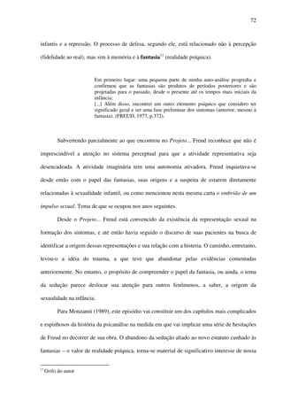 72
infantis e a repressão. O processo de defesa, segundo ele, está relacionado não à percepção
(fidelidade ao real), mas sim à memória e à fantasia11
(realidade psíquica).
Em primeiro lugar: uma pequena parte de minha auto-análise progrediu e
confirmou que as fantasias são produtos de períodos posteriores e são
projetadas para o passado, desde o presente até os tempos mais iniciais da
infância;
[...] Além disso, encontrei um outro elemento psíquico que considero ter
significado geral e ser uma fase preliminar dos sintomas (anterior, mesmo à
fantasia). (FREUD, 1977, p.372).
Subvertendo parcialmente ao que encontrou no Projeto... Freud reconhece que não é
imprescindível a atenção no sistema perceptual para que a atividade representativa seja
desencadeada. A atividade imaginária tem uma autonomia ativadora. Freud inquietava-se
desde então com o papel das fantasias, suas origens e a suspeita de estarem diretamente
relacionadas à sexualidade infantil, ou como mencionou nesta mesma carta o embrião de um
impulso sexual. Tema de que se ocupou nos anos seguintes.
Desde o Projeto... Freud está convencido da existência da representação sexual na
formação dos sintomas, e até então havia seguido o discurso de suas pacientes na busca de
identificar a origem dessas representações e sua relação com a histeria. O caminho, entretanto,
levou-o a idéia do trauma, a que teve que abandonar pelas evidências comentadas
anteriormente. No entanto, o propósito de compreender o papel da fantasia, ou ainda, o tema
da sedução parece deslocar sua atenção para outros fenômenos, a saber, a origem da
sexualidade na infância.
Para Monzanni (1989), este episódio vai constituir um dos capítulos mais complicados
e espinhosos da história da psicanálise na medida em que vai implicar uma série de hesitações
de Freud no decorrer de sua obra. O abandono da sedução aliado ao novo estatuto cunhado às
fantasias – o valor de realidade psíquica, torna-se material de significativo interesse de nossa
11
Grifo do autor
 