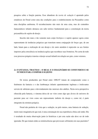 73
pesquisa sobre a função paterna. Esse abandono da teoria de sedução é apontado pelos
estudiosos de Freud como uma das condições para o estabelecimento da Psicanálise como
uma disciplina autônoma. O reconhecimento não mais de uma cena, mas de conteúdos
fantasmáticos infantis demarca um salto teórico fundamental para a constituição da teoria
psicanalítica do sujeito de desejo.
Inscrito não mais e tão somente num corpo biológico o sujeito aparece agora como
representante de instâncias psíquicas que transitam numa conjugação de forças que, de um
lado, lutam para a realização de um desejo e de outro atendem à repressão ou aos limites
impostos pela consciência ou instância egóica que reconhece suas fronteiras. No cerne de todo
esse processo psíquico transita o desejo sexual infantil em relação aos pais, como veremos.
2.1 FANTASIAS, TRAUMAS – O REAL E O IMAGINÁRIO SE CONFUNDEM E SE
FUNDEM PARA COMPOR O SUJEITO
Os textos produzidos por Freud entre 1896-97 tratam de compreender como o
fenômeno da fantasia e o das lembranças infantis aparentemente ingênuas e irrelevantes
servem de substrato para o desvendamento das neuroses dos adultos. Nesta nova perspectiva
oferecida pela fantasia, o sintoma deixa de ser visto como algo que destoa do universo do
paciente para ser visto como um representante indireto do desejo e, como tal, é parte
integrante da estrutura psíquica.
Freud não perderia de vista que a sedução, ou pelo menos, uma fantasia de sedução,
muito mais imaginária do que real, é uma constatação de sua experiência clínica até então. Ela
é resultado de muita observação junto às histéricas e por esta razão não deve ser de todo
ignorada. Do que tratam então as reminiscências que provocam sofrimento em suas pacientes?
 