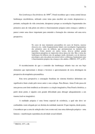 74
Em Lembranças Encobridoras de 189912
, Freud reconhece que o tema central dessas
lembranças encobridoras, utilizado como tema para encobrir um evento desprazeroso e,
portanto, rechaçado da vida consciente, desaparece porque as recordações fragmentadas dos
primeiros anos de vida põem em relevo o funcionamento psíquico entre crianças e adultos e
parece conter uma chave importante para entender a formação dos sintomas sob uma nova
perspectiva.
No curso de meu tratamento psicanalítico de casos de histeria, neurose
obsessiva etc., tenho freqüentemente lidado com recordações fragmentárias
dos primeiros anos da infância, que permaneceram na memória dos
pacientes. Como mostrei em outros textos, deve-se atribuir grande
importância patogênica às impressões dessa época da vida. Mas o tema das
lembranças da infância está, de qualquer modo, destinado a ser de interesse
psicológico, pois elas põem em notável relevo a diferença fundamental entre
o funcionamento psíquico das crianças e dos adultos. (FREUD, 1977, p.287).
O reconhecimento de que o conteúdo das lembranças infantis traz em seu bojo
elementos que representam o desejo e favorece o aproveitamento de nova abordagem da
perspectiva da terapêutica psicanalítica.
Esta nova perspectiva e concepção freudiana do sintoma histérico delimitam um
significativo hiato criado pelo nosso autor e seus colegas. Para Breuer, Anna O não passa de
uma pessoa com forte tendência ao devaneio e a criação imaginativa, Para Freud a histérica, a
partir deste ponto, é alguém com grande dificuldade para abreagir adequadamente a um
trauma (real ou imaginário).
A realidade psíquica é uma forma especial de existência, a qual não deve ser
confundida e nem relegada por ser distinta da realidade material. O que importa, desde ponto,
é reconhecer que a cena de sedução não é um evento real, mas uma elaboração psíquica – uma
fantasia – manifestação espontânea da atividade sexual infantil.
12
FREUD, 1977, v.III.
 