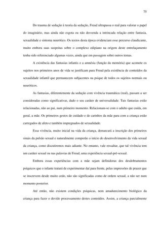 75
Do trauma de sedução à teoria da sedução, Freud ultrapassa o real para valorar o papel
do imaginário, mas ainda não esgota ou não desvenda a intrincada relação entre fantasia,
sexualidade e sintoma neurótico. Os textos desta época evidenciam esse percurso claudicante,
muito embora suas suspeitas sobre o complexo edipiano na origem deste entrelaçamento
tenha sido referenciado algumas vezes, ainda que em passagem sobre outros temas.
A existência das fantasias infantis e a amnésia (função da memória) que acomete os
sujeitos nos primeiros anos de vida se justificam para Freud pela existência de conteúdos da
sexualidade infantil que permanecem subjacentes na psique de todos os sujeitos normais ou
neuróticos.
As fantasias, diferentemente da sedução com vivência traumática (real), passam a ser
consideradas como significativas, dado o seu caráter de universalidade. Tais fantasias estão
relacionadas, não ao pai, num primeiro momento. Relacionam-se com o adulto que cuida, em
geral, a mãe. Os primeiros gestos de cuidado e de carinhos da mãe para com a criança estão
carregados de afeto e também impregnados de sexualidade.
Essa vivência, muito inicial na vida da criança, demarcará a inscrição dos primeiros
sinais da pulsão sexual e naturalmente comporão o início do desenvolvimento da vida sexual
da criança, como discutiremos mais adiante. No entanto, vale ressaltar, que tal vivência tem
um caráter sexual ou nas palavras de Freud, uma experiência sexual-pré-sexual.
Embora essas experiências com a mãe sejam definidoras dos desdobramentos
psíquicos que o infante tratará de experimentar daí para frente, pelas impressões de prazer que
se inscrevem desde muito cedo, não são significadas como de ordem sexual, a não ser num
momento posterior.
Até então, não existem condições psíquicas, nem amadurecimento biológico da
criança para fazer o devido processamento destes conteúdos. Assim, a criança parcialmente
 