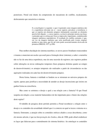 77
posteriores. Freud está diante da compreensão do mecanismo de conflito, recalcamento,
deslocamento que caracteriza o sintoma.
E a conciliação é a seguinte: o que é registrado como imagem mnêmica não
é a experiência relevante em si – nesse aspecto, prevalece a resistência; o
que se registra um elemento psíquico intimamente associado ao elemento
passível de objeção – e, nesse aspecto, o primeiro princípio mostra sua força;
o princípio que se esforça por fixar as impressões importantes, estabelecendo
imagens mnêmicas reprodutíveis. O resultado do conflito, portanto, é que,
em vez da imagem mnêmica que seria justificada pelo evento original,
produz-se uma outra, que foi até certo ponto associativamente deslocada da
primeira (FREUD, 1977, p.290).
Para melhor elucidação do sintoma neurótico, os novos passos freudianos transcendem
o trauma e enunciam um modus operandi para a formação deste (sintoma), a saber: a memória
não se faz de uma única experiência, mas de uma sucessão de registros; tais registros podem
sofrer alterações ou novas ordenações temporais (fases psíquicas distintas quanto ao estágio
de desenvolvimento); os arranjos temporais são realizados a partir de circunstâncias ou das
aquisições realizadas em cada fase do desenvolvimento psíquico.
Desta forma, fantasia e realidade se fundem ou se misturam no universo psíquico do
sujeito, apenas para justificar a necessidade de atender ao desejo inconsciente que insiste em
ganhar forma na consciência.
Mas como se estrutura o desejo e qual a sua relação com a fantasia? O que Freud
suspeita em relação a esse material fantasmático de tão importante para o futuro das relações
deste sujeito?
O trabalho de pesquisa deste período permitiu a Freud reconhecer a relação entre o
desejo e os conteúdos da sexualidade infantil que é o contexto no qual se teceu o sintoma ou a
fantasia. Entretanto, a atenção sobre os conteúdos oníricos aliados a essas descobertas, como
ele mesmo adverte, é que na Interpretação dos Sonhos, obra de 1900, pode afinal estabelecer
os laços que faltavam para o entendimento do sintoma histérico. Ao entrelaçar os conteúdos
 